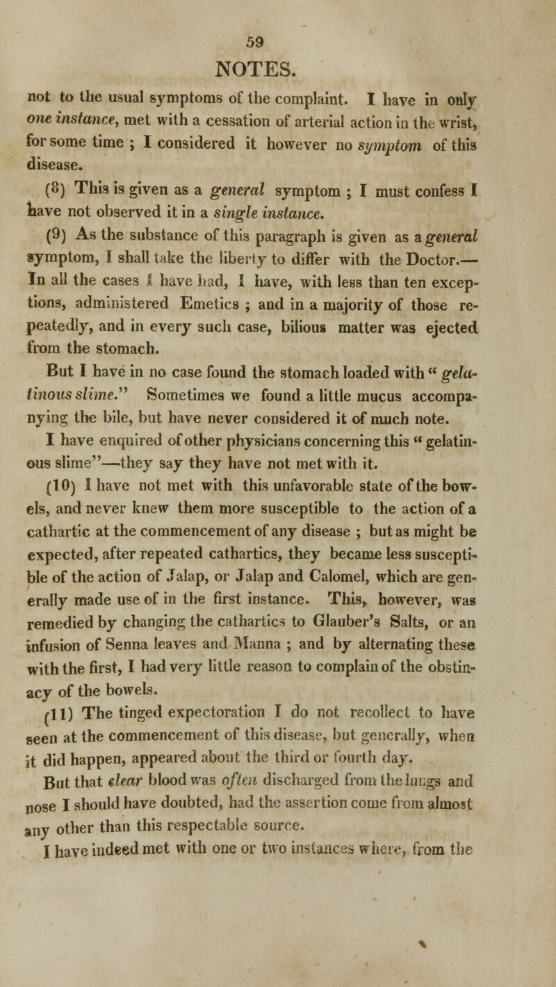 NOTES. not to the usual symptoms of the complaint. I have in only one instance, met with a cessation of arterial action in the wrist, for some time ; I considered it however no symptom of this disease. (8) This is given as a general symptom ; I must confess I have not observed it in a single instance. (9) As the substance of this paragraph is given as a general symptom, I shall take the liberty to differ with the Doctor.— In all the cases ( have had, I have, with less than ten excep- tions, administered Emetics ; and in a majority of those re- peatedly, and in every such case, bilious matter was ejected from the stomach. But I have in no case found the stomach loaded with gela- tinous slime Sometimes we found a little mucus accompa- nying the bile, but have never considered it of much note. I have enquired of other physicians concerning this gelatin- ous slime—they say they have not met with it. (10) 1 have not met with this unfavorable state of the bow- els, and never knew them more susceptible to the action of a cathartic at the commencement of any disease ; but as might be expected, after repeated cathartics, they became less suscepti- ble of the action of Jalap, or Jalap and Calomel, which are gen- erally made use of in the first instance. This, however, was remedied by changing the cathartics to Glauber's Salts, or an infusion of Senna leaves and Manna ; and by alternating these with the first, I had very little reason to complain of the obstin- acy of the bowels. rll) The tinged expectoration I do not recollect to have seen at the commencement of this disease, but generally, when it did happen, appeared about the third or fourth day. But that dear blood was often discharged from thelucgs and nose I should have doubted, had the assertion come from almost any other than this respectable source. I have indeed met with one or two instances where, from the