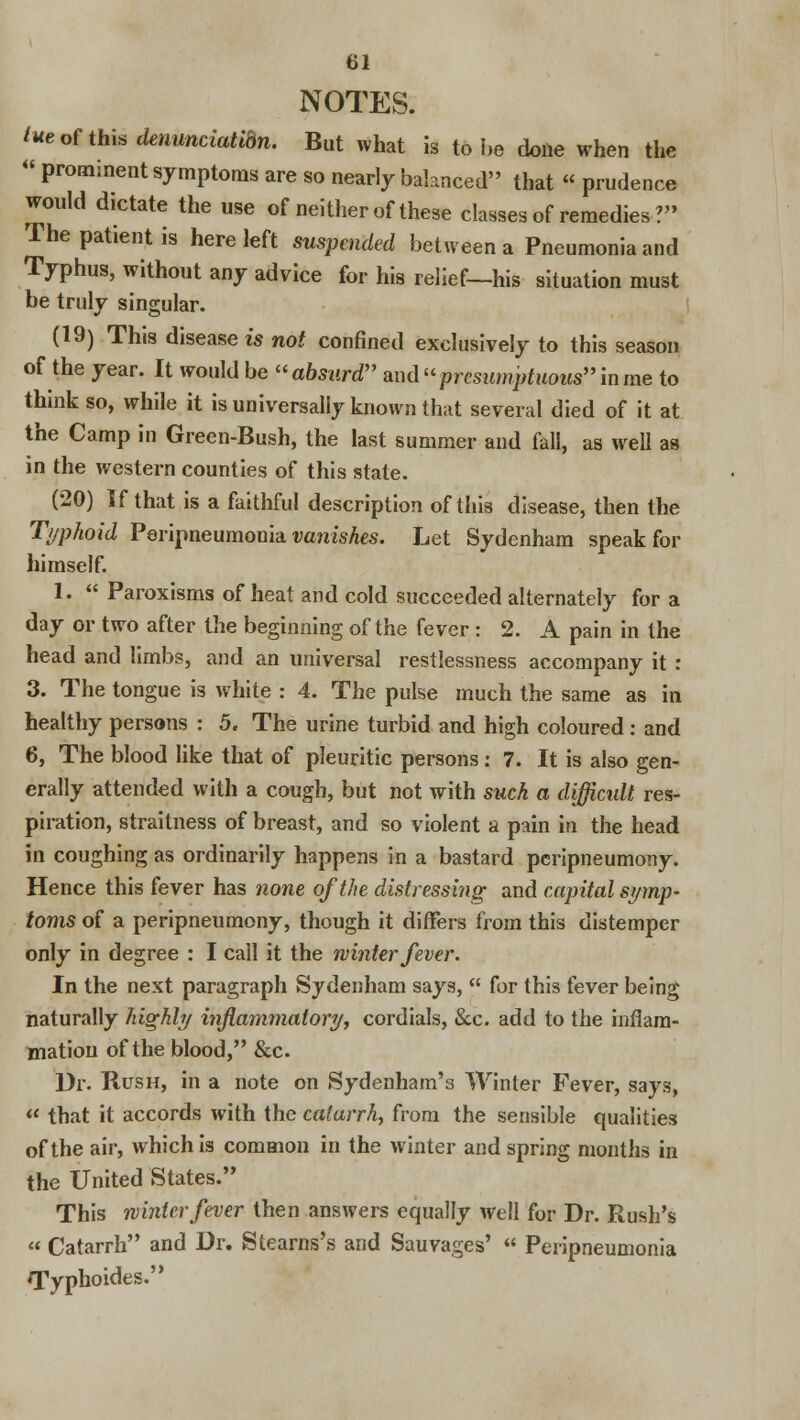 NOTES. lue of this denunciatidn. But what is to he done when the « prominent symptoms are so nearly balanced that « prudence would dictate the use of neither of these classes of remedies ?» The patient is here left suspended between a Pneumonia and Typhus, without any advice for his relief—his situation must he truly singular. (19) This diseased not confined exclusively to this season of the year. It would be absurd and presumptuous in me to think so, while it is universally known that several died of it at the Camp in Green-Bush, the last summer and fall, as well as in the western counties of this state. (20) If that is a faithful description of this disease, then the Typhoid Peripneumonia vanishes. Let Sydenham speak for himself. 1.  Paroxisms of heat and cold succeeded alternately for a day or two after the beginning of the fever : 2. A pain in the head and limbs, and an universal restlessness accompany it : 3. The tongue is white : 4. The pulse much the same as in healthy persons : 5. The urine turbid and high coloured: and 6, The blood like that of pleuritic persons: 7. It is also gen- erally attended with a cough, but not with such a difficult res- piration, strailness of breast, and so violent a pain in the head in coughing as ordinarily happens in a bastard peripneumony. Hence this fever has none of the distressing and capital symp- toms of a peripneumony, though it differs from this distemper only in degree : I call it the winter fever. In the next paragraph Sydenham says,  for this fever being naturally highly inflammatory, cordials, &c. add to the inflam- mation of the blood, &c. Dr. Rush, in a note on Sydenham'3 Winter Fever, says,  that it accords with the catarrh, from the sensible qualities of the air, which is common in the winter and spring months in the United States. This winter fever then answers equally well for Dr. Rush's « Catarrh and Dr. Stearns's and Sauvages' « Peripneumonia Typhoides.