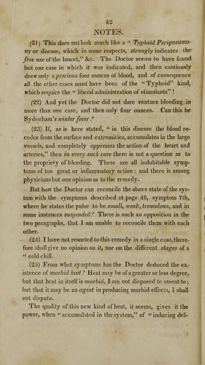 NOTES. (21) This does not look much like a « Typhoid Peripneumo- ny or disease, which in some respects, strongly indicates the free wseofthe lancet, &c. The Doctor seems to have found but one case in which it was indicated, and then cautiously drew only a precious four ounces of blood, and of consequence all the other cases must have been of the  Typhoid kind, which require the  liberal administration of stimulants ! (22) And yet the Doctor did not dare venture bleeding.in more than one case, and then only four ounces. Can this be Sydenham's winter fever ? (23) If, as is here stated,  in this disease the blood re- cedes from the surface and extremities, accumulates in the large vessels, and completely oppresses the action of the heart and arteries, then in every such case there is not a question as to the propriety of bleeding. These are all indubitable symp- toms of too great or inflammatory action : and there is among physicians but one opinion as to the remedy. But how the Doctor can reconcile the above state of the sys- tem with the symptoms described at page 48, symptom 7th, where he states the pulse to be small, weak, tremulous, and in some instances suspended? There is such an opposition in the two paragraphs, that I am unable to reconcile them with each other. (24) I have not resorted to this remedy in a single case, there- fore shall give no opinion on it, nor on the different stages of a  cold chill. (25) From what symptoms has the Doctor deduced the ex- istence of morbid heat ? Heat may be of a greater or less degree, but that heat in itself is morbid, I am not disposed to assent to; but that it may be an agent in producing morbid effects, I shall not dispute. The quality of this new kind of heat, it seems, gives it the power, when  accumulated in the system, of  inducing deli-