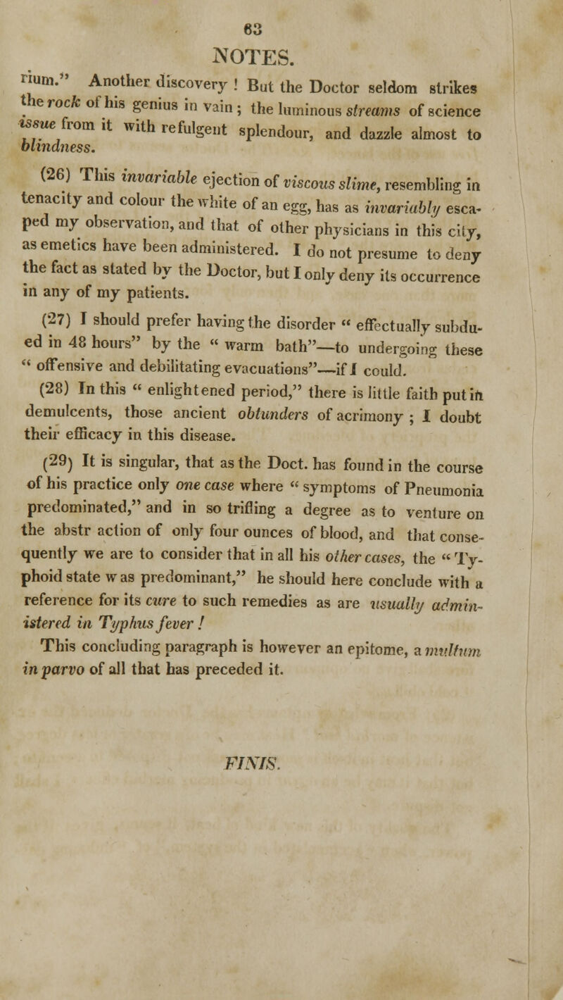 NOTES. num. Another discovery ! But the Doctor seldom strikes the rock of his genius in vain ; the luminous streams of science issue: from it with refulgent splendour, and dazzle almost to blindness. (26) This invariable ejection of viscous slime, resembling in tenactv and colour the white of an egg, has as invariably esca- ped my observation, and that of other physicians in this city, as emet.cs have been administered. I do not presume to deny the fact as stated by the Doctor, but I only deny its occurrence in any of my patients. (27) I should prefer having the disorder « effectually subdu- ed in 48 hours by the « warm bath—to undergoing these  offensive and debilitating evacuations—if I could. (28) In this « enlightened period, there is little faith put in demulcents, those ancient oblunders of acrimony ; I doubt their efficacy in this disease. (29) It is singular, that as the Doct. has found in the course of his practice only one case where « symptoms of Pneumonia predominated, and in so trifling a degree as to venture on the abstr action of only four ounces of blood, and that conse- quently we are to consider that in all his other cases, the Ty- phoid state w as predominant, he should here conclude with a reference for its cure to such remedies as are usually admin- istered in Typhus fever ! This concluding paragraph is however an epitome, a mv.lfnm in parvo of all that has preceded it. FINIS.