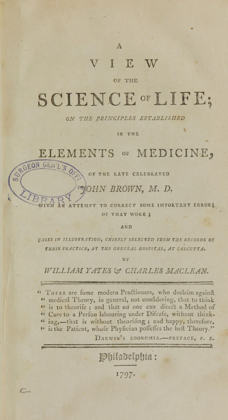 VIEW OF THE SCIENCE-LIFE; ON THE PRINCIPLES ESTABLISHED ELEMENTS oF MEDICINE, OF THE LATE CELEBRATED )p$OHN BROWN, M. D. WITH AN ATTEMPT TO CORRECT SOME IMPORTANT ERRORS OF THAT WORK ; AND CASES IN ILLUSTRATION, CHIEFLY SELECTED FROM T2JE RECORDS 0? THEIR PRACTICE, AT THE GENERAL HOSPITAL, AT CALCUTTA. BY WILLIAM TATES & CHARLES MACLEAN.  There are fome modern Praclioner?, who declaim againffc  medical Theory, in general, not confidering, that to think «« is to theorife ; and that no one can direct a Method of «4 Cure to a Perfon labouring under Difeafe, without think-  ing,—that is without theoriling ; and happy, therefore,  utlie Patient, whofe Phyfician podefies the belt Theory, Darwin's zoonomia.—preface, p. 2. jpftiteDeipJua: 1797,