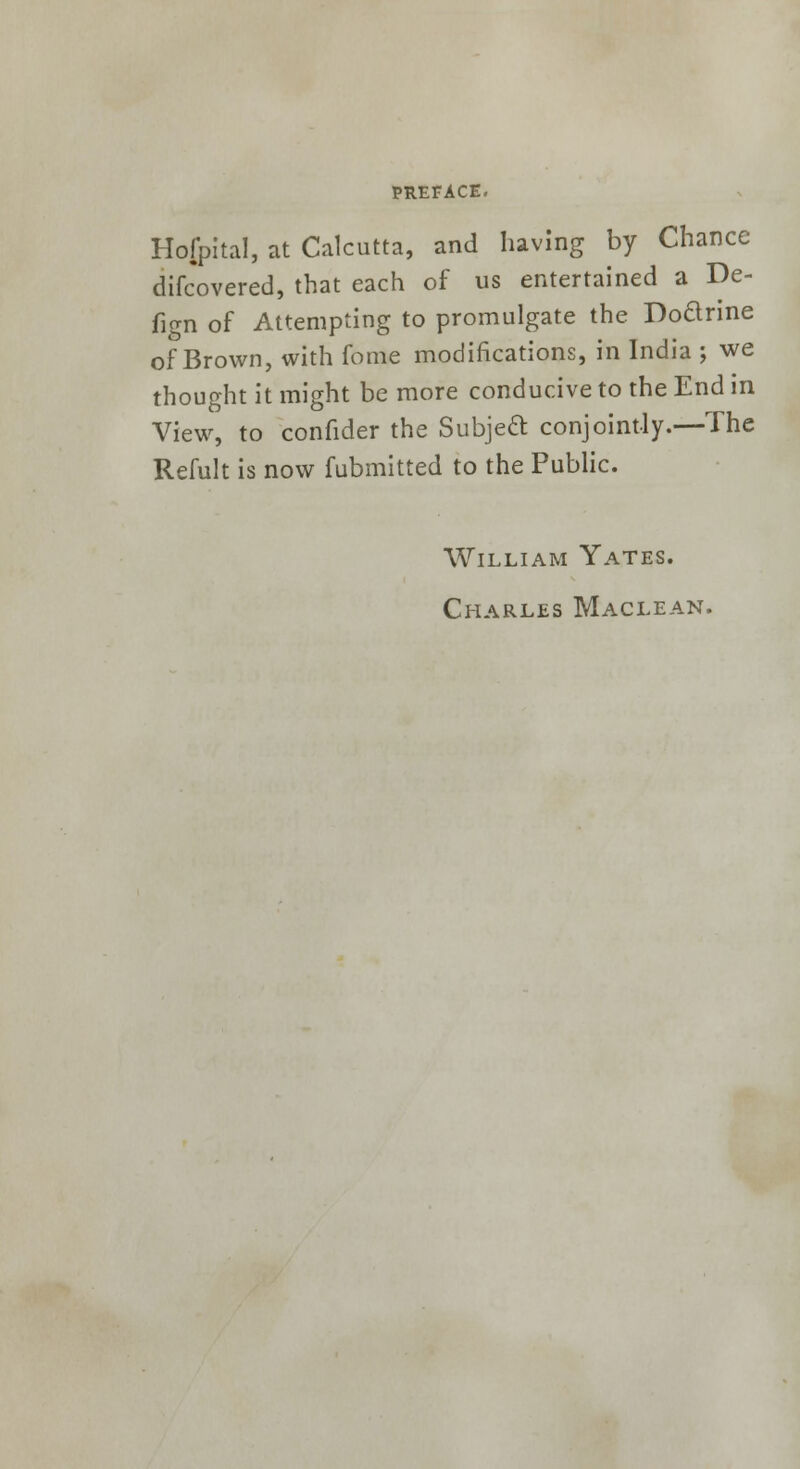 Hojpital, at Calcutta, and having by Chance difcovered, that each of us entertained a De- fign of Attempting to promulgate the Doarine of Brown, with fome modifications, in India ; we thought it might be more conducive to the End in View, to confider the Subject conjointly.—The Refult is now fubmitted to the Public. William Yates. Charles Maclean.