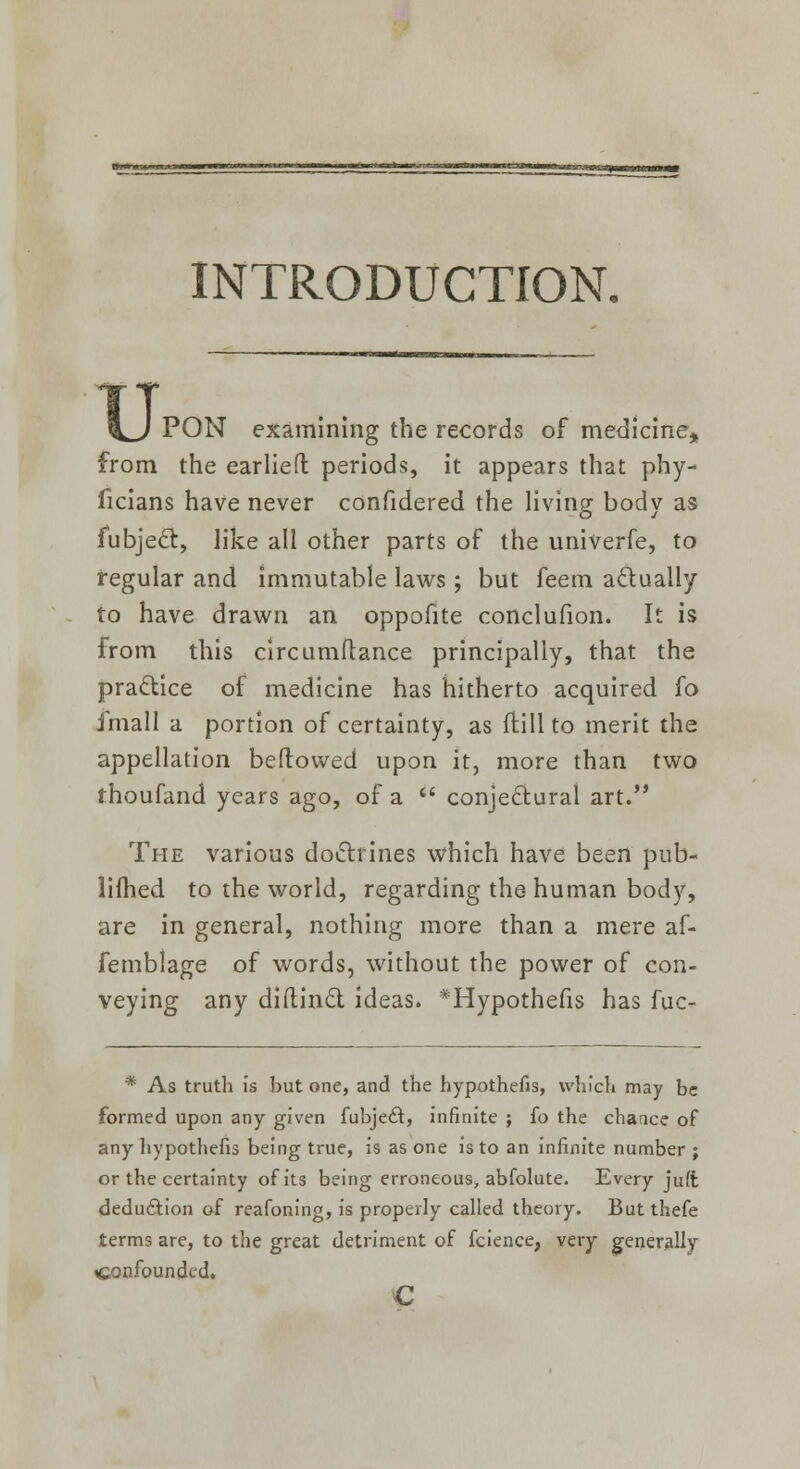 INTRODUCTION. u. PON examining the records of medicine, from the earliefl periods, it appears that phy- ficians have never confidered the living body as fubject, like all other parts of the univerfe, to regular and immutable laws; but feem actually to have drawn an oppofite conclufion. It is from this circumftance principally, that the practice of medicine has hitherto acquired fo imall a portion of certainty, as (till to merit the appellation bellowed upon it, more than two thoufand years ago, of a  conjectural art. The various doctrines which have been pub- lished to the world, regarding the human body, are in general, nothing more than a mere af- femblage of words, without the power of con- veying any diftincl; ideas. *Hypothefis has fuc- * As truth is but one, and the hypothefis, which may be formed upon any given fubje6t, infinite ; fo the chance of any hypothefis being true, is as one is to an infinite number ; or the certainty of its being erroneous, abfolute. Every juft deduction of reafoning, is properly called theory. But thefe terms are, to the great detriment of fcience, very generally confounded. c