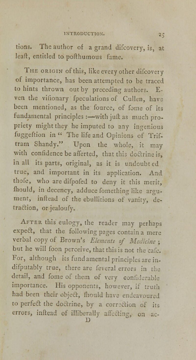 tions. The author of a grand difcovery, is, at Iealr, entitled to pofthumous fame. The origin of this, like every other difcovery of importance, has been attempted to be traced to hints thrown out by preceding authors. E- ven the vifionary fpeculations of Cullen, havj been mentioned, as the fource, of fame of its fundamental principles :—with juft as much pro- priety might they he imputed to any ingenious fuggeftion in  The life and Opinions of Trif- tram Shandy. Upon the whole, it may with confidence be aiTerted, that this doctrine is, in all its parts, original, as it is undoubted true, and important in its application. And thofe, who are difpofed to deny it this merit, mould, in decency, adduce fomething like argu- ment, inftead of the ebullitions of vanity, de- traction, or jealoufy. After this eulogy, the reader may perhaps expecl:, that the following pages contain a mere verbal copy of Brown's Elements of Medicine ; but he will foon perceive, that this is not the cafe. For, although its fundamental principles are in- difputably true, there are feveral errors in the detail, and fome of them of very confiderable importance. His opponents, however, if truth had been their object, mould have endeavoured to perfect, the doctrine, by a corrsclion of its errors, inftead of illiberally affe&ing, on ac- D