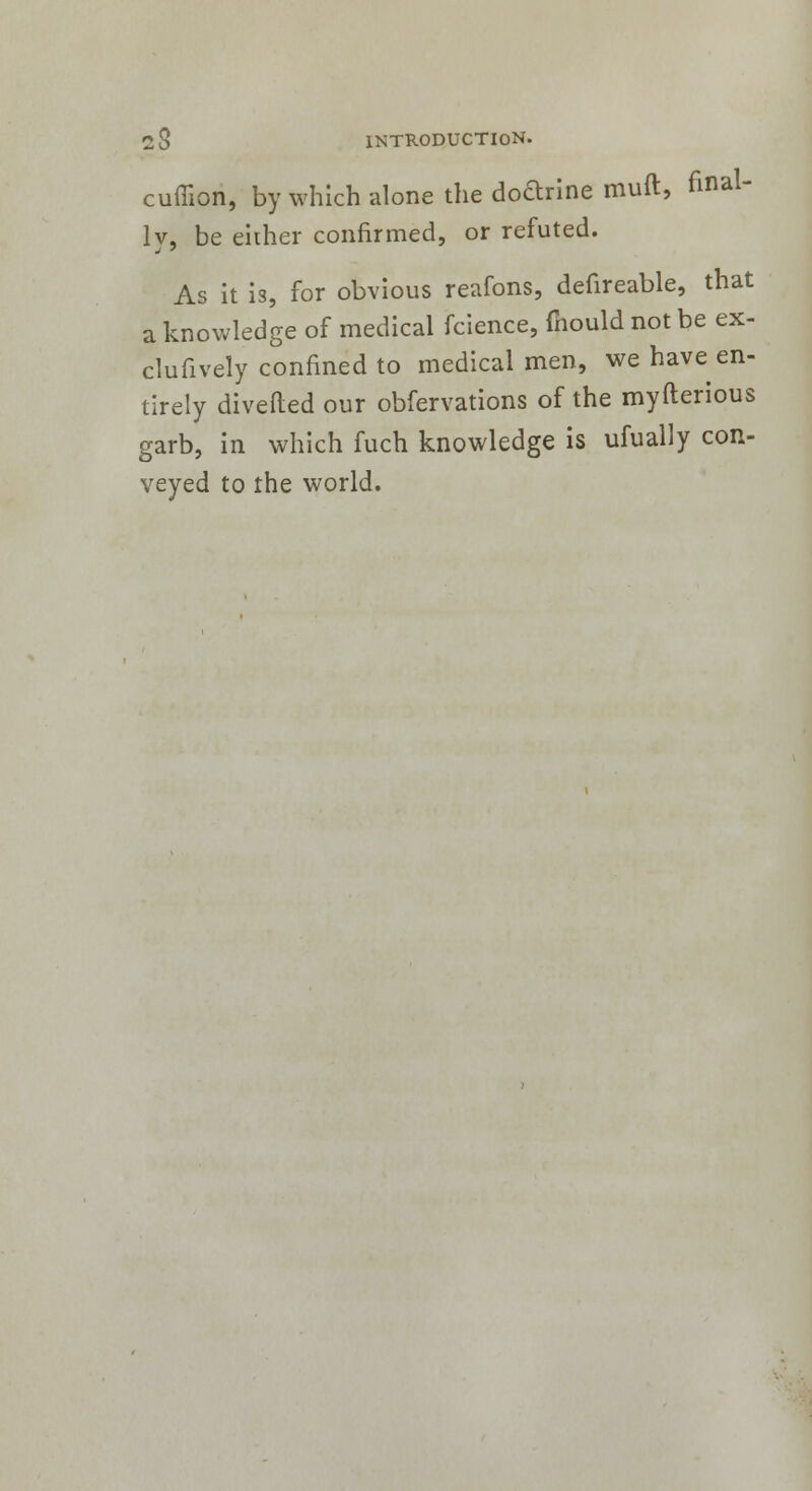 cuffion, by which -alone the doarine muft, faal lv, be either confirmed, or refuted. As it is, for obvious reafons, defireable, that a knowledge of medical fcience, mould not be ex- clufively confined to medical men, we have en- tirely diverted our obfervations of the myfterious garb, in which fuch knowledge is ufually con- veyed to the world.