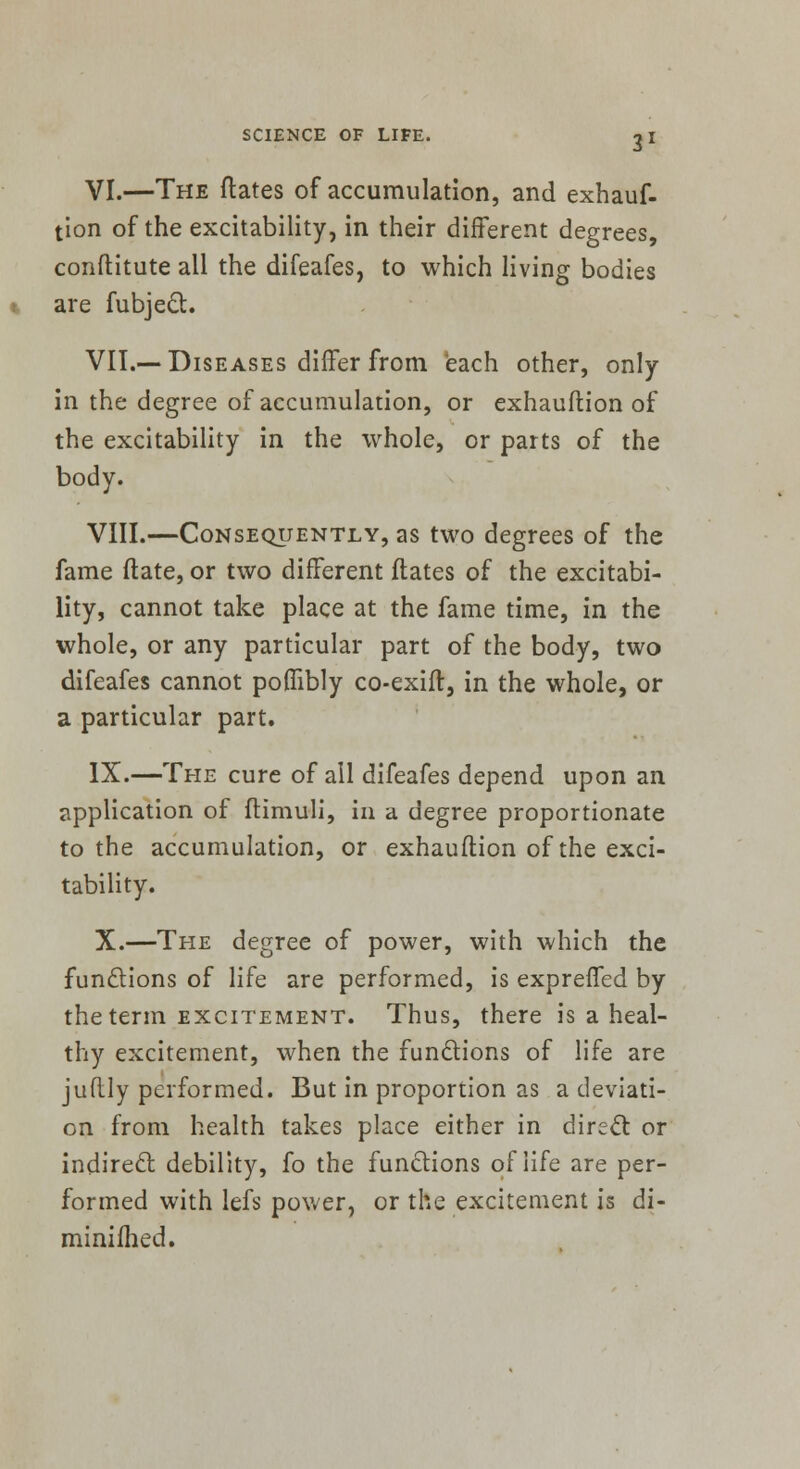 VI.—The ftates of accumulation, and exhauf- tion of the excitability, in their different degrees, conflitute all the difeafes, to which living bodies are fubject. VII.—Diseases differ from 'each other, only in the degree of accumulation, or exhauftion of the excitability in the whole, or parts of the body. VIII.—Consequently, as two degrees of the fame (late, or two different ftates of the excitabi- lity, cannot take place at the fame time, in the whole, or any particular part of the body, two difeafes cannot poflibly co-exift, in the whole, or a particular part. IX.—The cure of all difeafes depend upon an application of ftimuli, in a degree proportionate to the accumulation, or exhauftion of the exci- tability. X.—The degree of power, with which the functions of life are performed, is expreffed by the term excitement. Thus, there is a heal- thy excitement, when the functions of life are juftly performed. But in proportion as a deviati- on from health takes place either in direct or indirect debility, fo the functions of life are per- formed with lefs power, or the excitement is di- minifhed.