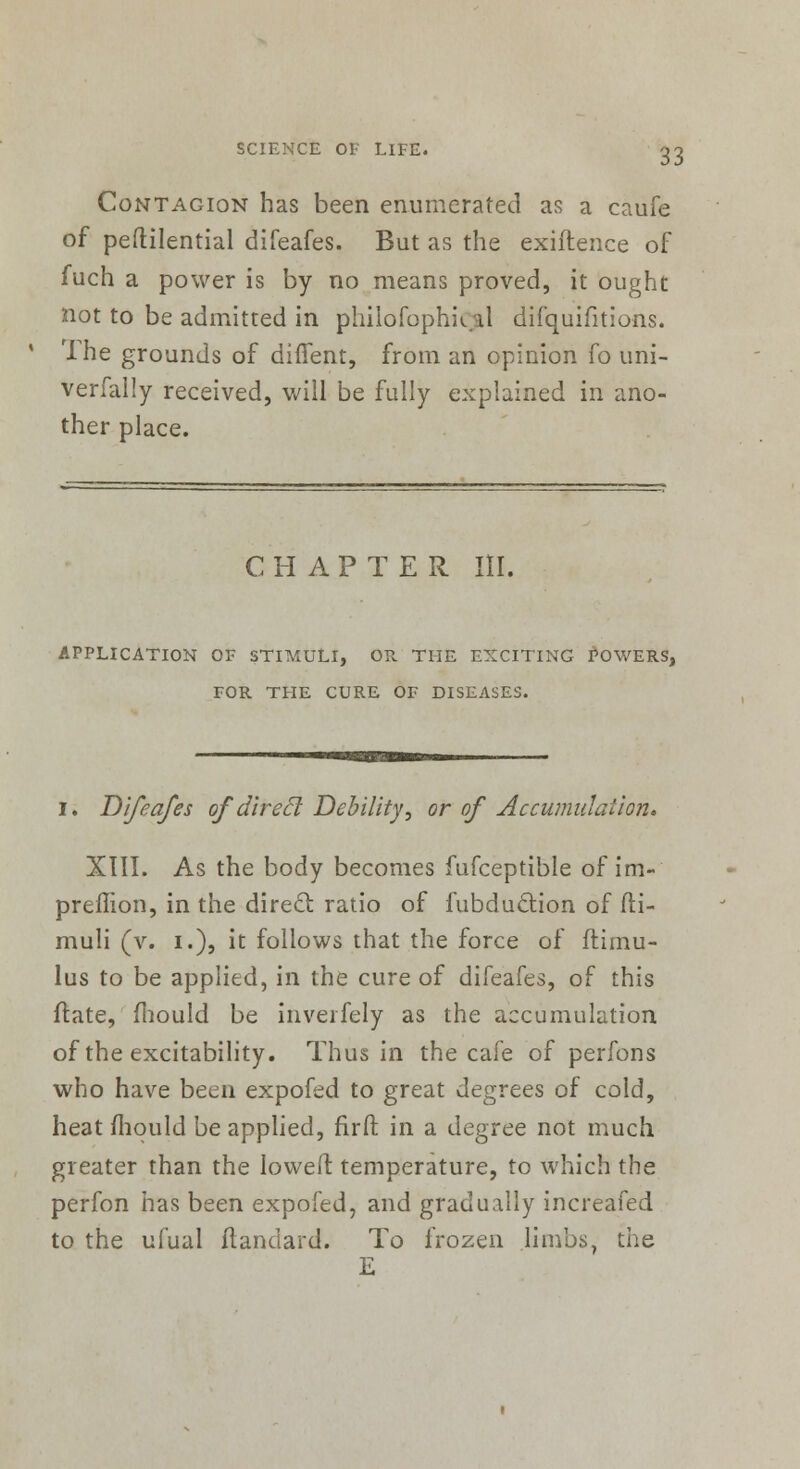 Contagion has been enumerated as a caufe of peftilential difeafes. But as the exiftence of fuch a power is by no means proved, it ought not to be admitted in philofophkal difquifitions. 4 Ihe grounds of diffent, from an opinion fo uni- versally received, will be fully explained in ano- ther place. CHAPTER III. APPLICATION OF STIMULI, OP. THE EXCITING POWERS, FOR THE CURE OF DISEASES. i. Difeafes of direcl Debility■, or of Accumulation. XIII. As the body becomes fufceptible of im- preffion, in the direct ratio of fubduction of fti- muli (v. i.), it follows that the force of flimu- lus to be applied, in the cure of difeafes, of this ftate, mould be inverfely as the accumulation of the excitability. Thus in the cafe of perfons who have been expofed to great degrees of cold, heat mould be applied, firft in a degree not much greater than the lowed temperature, to which the perfon has been expofed, and gradually increafed to the ufual ftandard. To frozen limbs, the