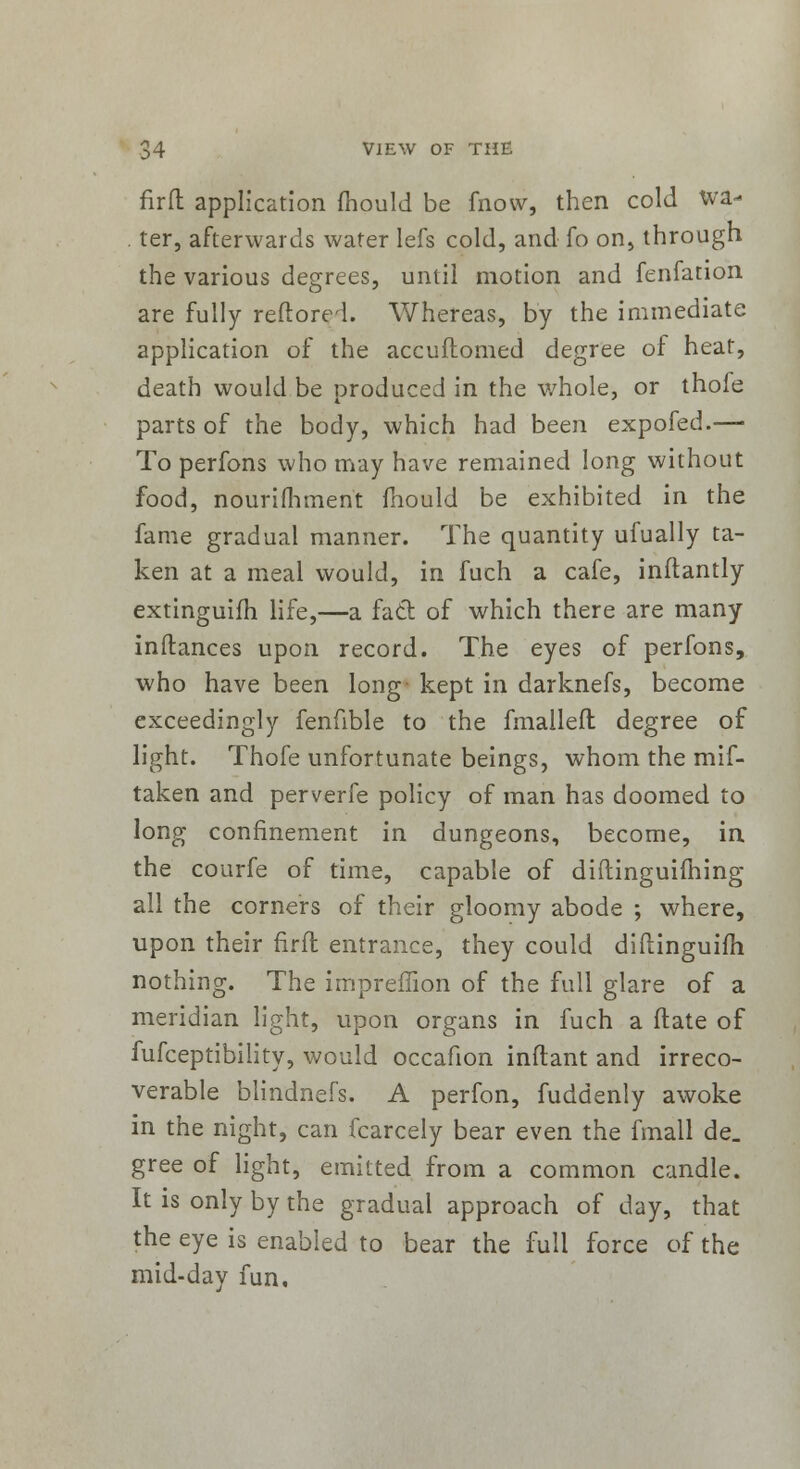 firft application mould be fnow, then cold wa- . ter, afterwards water lefs cold, and fo on, through the various degrees, until motion and fenfation are fully reftorei. Whereas, by the immediate application of the accuilomed degree of heat, death would be produced in the whole, or thofe parts of the body, which had been expofed.— To perfons who may have remained long without food, nourifhment mould be exhibited in the fame gradual manner. The quantity ufually ta- ken at a meal would, in fuch a cafe, inflantly extinguifh life,—a fad of which there are many inftances upon record. The eyes of perfons, who have been long kept in darknefs, become exceedingly fenfible to the fmallefl degree of light. Thofe unfortunate beings, whom the mis- taken and perverfe policy of man has doomed to long confinement in dungeons, become, in the courfe of time, capable of diftinguifhing all the corners of their gloomy abode ; where, upon their firft entrance, they could diftinguifh nothing. The impreffion of the full glare of a meridian light, upon organs in fuch a (late of fufceptibility, would occafion inflant and irreco- verable blindnefs. A perfon, fuddenly awoke in the night, can fcarcely bear even the fmall de. gree of light, emitted from a common candle. It is only by the gradual approach of day, that the eye is enabled to bear the full force of the mid-day fun.