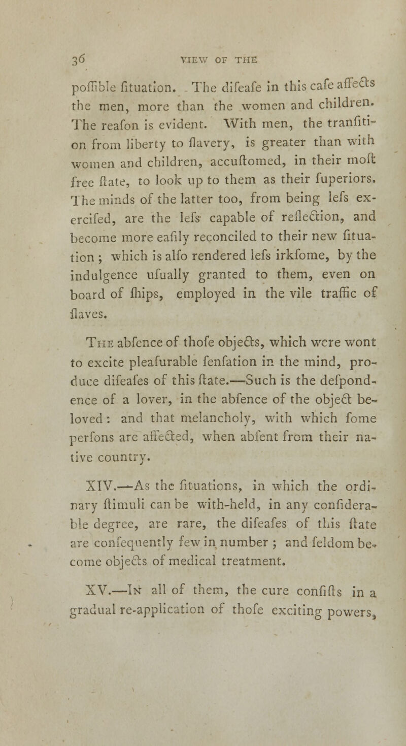 poffible fituation. The difeafe in this cafe affe&s the men, more than the women and children. The reafon is evident. With men, the tranfiti- on from liberty to flavery, is greater than with women and children, accuftomed, in their moft free ftate, to look up to them as their fuperiors. The minds of the latter too, from being lefs ex- ercifed, are the lefs- capable of reflection, and become more eafily reconciled to their new fitua- tion ; which is alfo rendered lefs irkfome, by the indulgence ufually granted to them, even on board of fhips, employed in the vile traffic of flaves. The abfence of thofe objects, which were wont to excite pleafurable fenfation in the mind, pro- duce difeafes of this (late.—Such is the defpond- ence of a lover, in the abfence of the object be- loved : and that melancholy, w7ith which fome perfons are affected, when abfent from their na- tive country. XIV.—-As the fituations, in which the ordi- nary ftimuli can be with-held, in any confidera- ble degree, are rare, the difeafes of this ftate are consequently few in number ; and feldom be- come objects of medical treatment. XV.—In all of them, the cure confifts in a gradual re-application of thofe exciting powers,