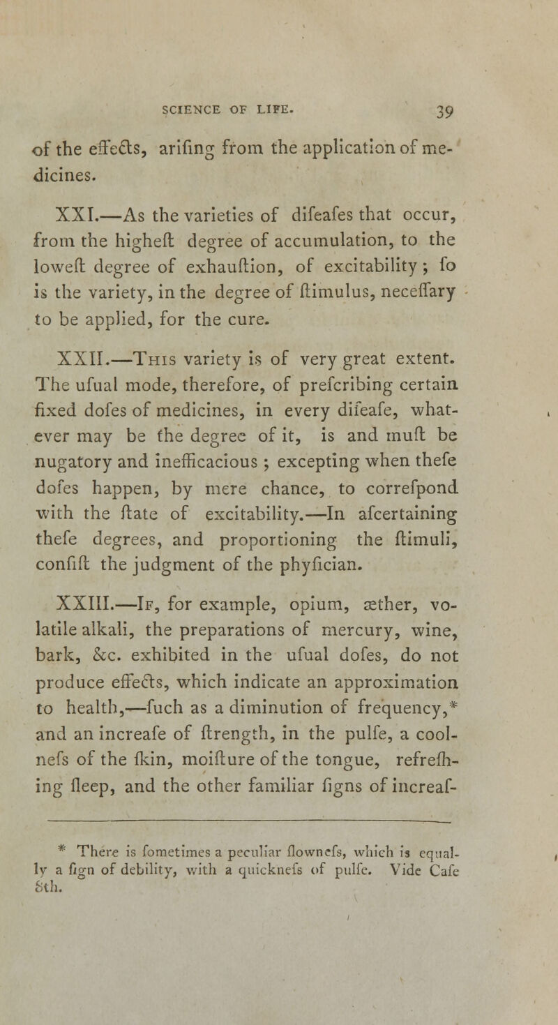 of the effetts, arifing from the application of me- dicines. XXI.—As the varieties of difeafes that occur, from the higheft degree of accumulation, to the lowed degree of exhauftion, of excitability ; fo is the variety, in the degree of ftimulus, neceffary to be applied, for the cure. XXII.—This variety is of very great extent. The ufual mode, therefore, of prefcribing certain fixed dofes of medicines, in every difeafe, what- ever may be the degree of it, is and mud be nugatory and inefficacious ; excepting when thefe dofes happen, by mere chance, to correfpond with the date of excitability.—In afcertaining thefe degrees, and proportioning the flimuli, confifl the judgment of the phyfician. XXIII.—If, for example, opium, sether, vo- latile alkali, the preparations of mercury, wine, bark, &c. exhibited in the ufual dofes, do not produce effects, which indicate an approximation to health,—fuch as a diminution of frequency,* and an increafe of flrength, in the pulfe, a cool- nefs of the ikin, moifture of the tongue, refresh- ing fleep, and the other familiar figns of increaf- * There is fometimes a peculiar flownefs, which is equal- ly a f/gn of debility, with a quicknefs of pulfe. Vide Cafe cSth.