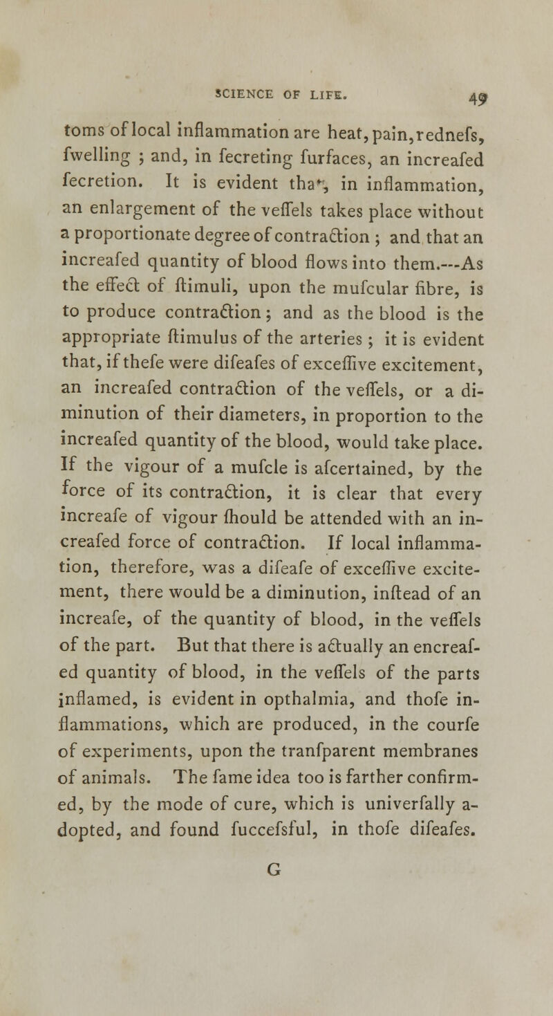 toms of local inflammation are heat, pain, rednefs, fwelling 5 and, in fecreting furfaces, an increafed fecretion. It is evident tha% in inflammation, an enlargement of the veflels takes place without a proportionate degree of contraction ; and that an increafed quantity of blood flows into them.—As the effect of ftimuli, upon the mufcular fibre, is to produce contraction; and as the blood is the appropriate ftimulus of the arteries; it is evident that, if thefe were difeafes of exceflive excitement, an increafed contraction of the veflels, or a di- minution of their diameters, in proportion to the increafed quantity of the blood, would take place. If the vigour of a mufcle is afcertained, by the force of its contraction, it is clear that every increafe of vigour fhould be attended with an in- creafed force of contraction. If local inflamma- tion, therefore, was a difeafe of exceflive excite- ment, there would be a diminution, inftead of an increafe, of the quantity of blood, in the veflels of the part. But that there is actually an encreaf- ed quantity of blood, in the veflels of the parts inflamed, is evident in opthalmia, and thofe in- flammations, which are produced, in the courfe of experiments, upon the tranfparent membranes of animals. The fame idea too is farther confirm- ed, by the mode of cure, which is univerfally a- dopted, and found fuccefsful, in thofe difeafes.