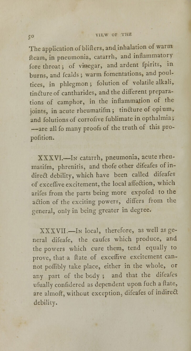 The application of blifters, and inhalation of warm fleam, in pneumonia, catarrh, and inflammatory fore throat; of vinegar, and ardent fpirits, in burns, and fcalds ; warm fomentations, and poul- tices, in phlegmon ; folution of volatile alkali, tincture of cantharides, and the different prepara- tions of camphor, in the inflammation of the joints, in acute rheumatifm ; tincture of opium, and folutionsof corrofive fublimate in opthalmia; —are all fo many proofs of the truth of this pro- pofition. XXXVI.—In catarrh, pneumonia, acute rheu- matifm, phrenitis, and thofe other difeafes of in- direct debility, which have been called difeafes of exceflive excitement, the local affection, which arifes from the parts being more expofed to the action of the exciting powers, differs from the general, only in being greater in degree. XXXVII.—In local, therefore, as well as ge- neral difeafe, the caufes which produce, and the powers which cure them, tend equally to prove, that a ft ate of exceflive excitement can- not poflibly take place, either in the whole, or any part of the body ; and that the difeafes ufually confidered as dependent upon fuch a ftate, are almoft, without exception, difeafes of indirect debility.