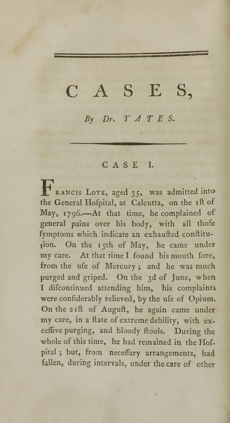 CASES, By Dr. TATE S. CASE I. F rancis Lote, aged 35, was admitted into the General Hofpital, at Calcutta, on the ift of May, 1796.—At that time, he complained of general pains over his body, with all thofe fymptoms which indicate an exhaufted conftitu- tion. On the 15th of May, he came under my care. At that time I found his mouth fore, from the ufe of Mercury ; and he was much purged and griped. On the 3d of June, when I difcontinued attending him, his complaints were considerably relieved, by the ufe of Opium. On the 21ft of Auguft, he again came under my care, in a (late of extreme debility, with ex- ceffive purging, and bloody (tools. During the whole of this time, he had remained in the Hof- pital ; but, from neceffary arrangements, had fallen, during intervals, under the care of other