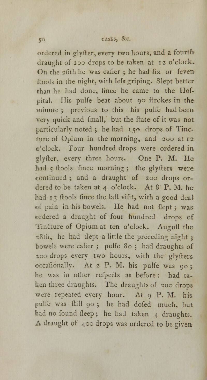 ordered in glyfter, every two hours, and a fourth draught of 200 drops to be taken at 12 o'clock. On the 26th he was eafier ; he had fix or feven itools in the night, with Iefs griping. Slept better than he had done, fince he came to the Hof- pital. His pulfe beat about 90 ftrokes in the minute ; previous to this his pulfe had been very quick and fmall, but the flate of it was not particularly noted ; he had 150 drops of Tinc- ture of Opium in the morning, and 200 at 12 o'clock. Four hundred drops were ordered in glyfter, every three hours. One P. M. He had 5 ftools fince morning ; the glyfters were continued ; and a draught of 200 drops or- dered to be taken at 4 o'clock. At 8 P. M. he had 13 (tools fince the lafl vifit, with a good deal of pain in his bowels. He had not flept j was ordered a draught of four hundred drops of Tincture of Opium at ten o'clock. Auguft the 28th, he had flept a little the preceding night ; bowels were eafier j pulfe 80 ; had draughts of 200 drops every two hours, with the glyfters occafionally. At 2 P. M. his pulfe was 90 ; he was in other refpects as before: had ta- ken three draughts. The draughts of 200 drops were repeated every hoar. At 9 P. M. his pulfe was ftill 90 ; he had dofed much, but had no found fleep; he had taken 4 draughts. A draught of 400 drops was ordered to be given