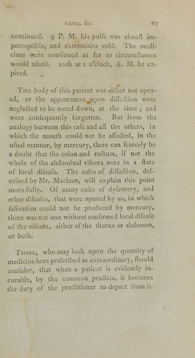 continued. 9 P. M. his pulfe was almoft im- perceptible, and extremities cold. The medi- cines were continued as far as circumflances would admit. 10th at 1 o'clock, A. M. he ex- pired. The body of this patient was either not open- ed, or the appearances 4 upon direction were neglected to be noted down, at the time ; and were confequently forgotten. But from the analogy between this cafe and all the others, in which the mouth could not be affected, in the ufual manner, by mercury, there can fcarcely be a doubt that the colon and rectum, if not the whole of the abdominal vifcera were in a (late of local difeafe. The cafes of difTe&ion, def- cribed by Mr. Maclean, will explain this point more fully. Of many cafes of dyfentery, and other difeafes, that were opened by us, in which falivation could not be produced by mercury, there was not one without confirmed local difeafe of the vifcera, either of the thorax or abdomen, or both. Those, who may look upon the quantity of medicine here prefcribed as extraordinary, fhould confider, that when a patient is evidently in- curable, by the common practice, it becomes the duty of the practitioner to depart from it.