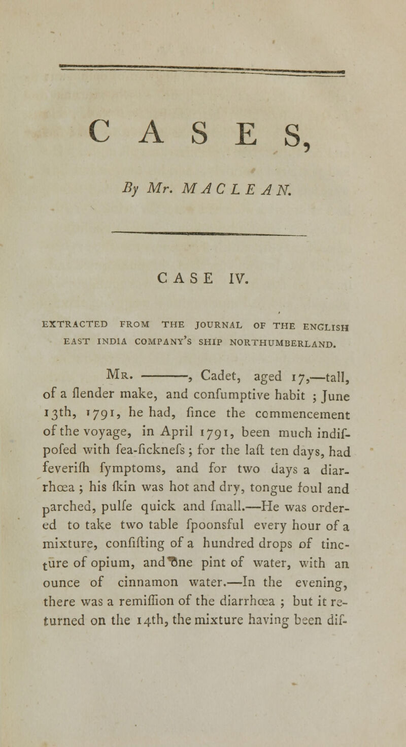 CASES, By Mr. MACLEAN. CASE IV. EXTRACTED FROM THE JOURNAL OF THE ENGLISH EAST INDIA COMPANY'S SHIP NORTHUMBERLAND. Mr. , Cadet, aged 17,—tall, of a flender make, and confumptive habit ; June 13th, 1791, he had, fince the commencement of the voyage, in April 1791, been much indif- pofed with fea-ficknefs; for the lafl ten days, had feverifh fymptoms, and for two days a diar- rhoea ; his fkin was hot and dry, tongue foul and parched, pulfe quick and fmall.—He was order- ed to take two table fpoonsful every hour of a mixture, confifting of a hundred drops of tinc- ture of opium, andTme pint of water, with an ounce of cinnamon water.—In the evening, there was a remiffion of the diarrhoea ; but it re- turned on the 14th, the mixture having been dif-