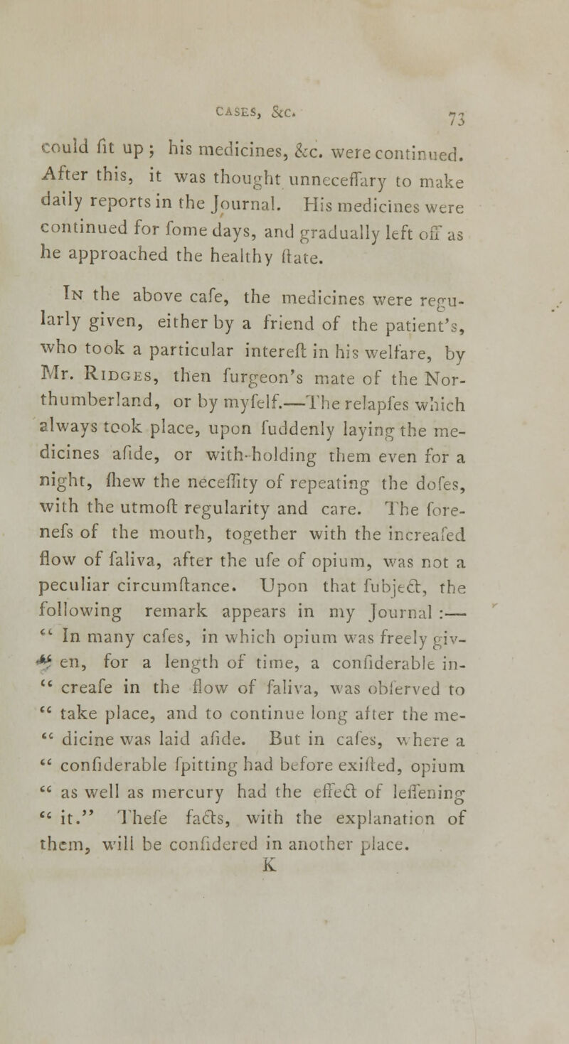 could fit up ; his medicines, &c. were continued. After this, it was thought unneceflary to make daily reports in the Journal. His medicines were continued for fome days, and gradually left off as he approached the healthy (late. In the above cafe, the medicines were regu- larly given, either by a friend of the patient's, who took a particular interefl in his welfare, by Mr. Ridges, then furgeon's mate of the Nor- thumberland, or by myfelf.—The relapfes which always took place, upon fuddenly laying the me- dicines afide, or with-holding them even for a night, fhew the neceility of repeating the dofes, with the utmoft regularity and care. The fore- nefs of the mouth, together with the increafed flow of faliva, after the ufe of opium, was not a peculiar circumftance. Upon that fubjtcl, the following remark appears in my Journal :—  In many cafes, in which opium was freely giv- •** en, for a length of time, a confiderable in-  creafe in the flow of faliva, was obierved to  take place, and to continue long after the me-  dicine was laid afide. But in cafes, where a  confiderable fpitting had before exifled, opium  as well as mercury had the effect, of leffening  it. Thefe facts, with the explanation of them, will be conhdered in another place. K