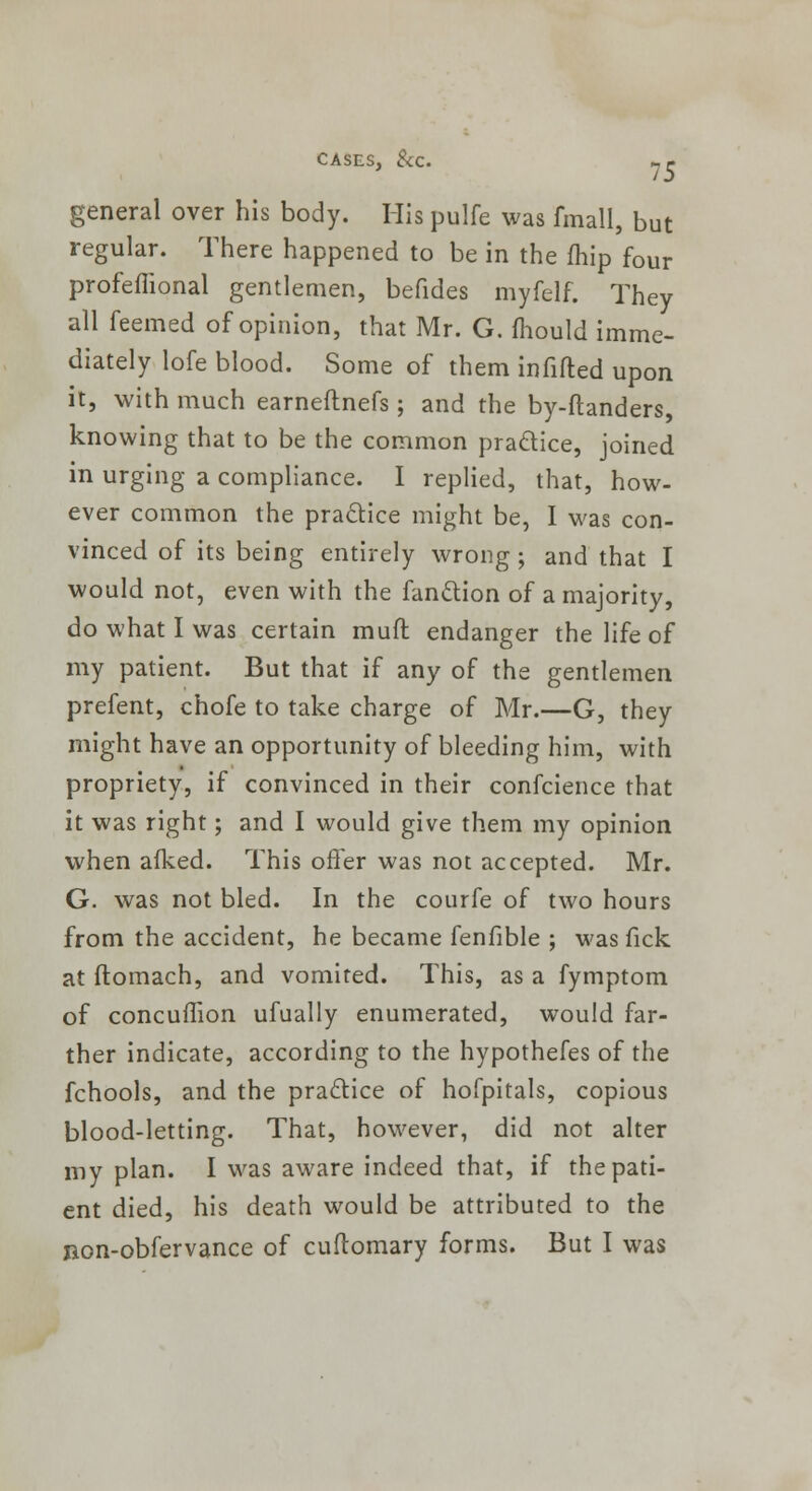 general over his body. His pulfe was fmall, but regular. There happened to be in the fhip four profeffional gentlemen, befides myfelf. They all feemed of opinion, that Mr. G. fhould imme- diately lofe blood. Some of them infilled upon it, with much earneflnefs; and the by-ftanders, knowing that to be the common practice, joined in urging a compliance. I replied, that, how- ever common the practice might be, I was con- vinced of its being entirely wrong ; and that I would not, even with the fanttion of a majority, do what I was certain muft endanger the life of my patient. But that if any of the gentlemen prefent, chofe to take charge of Mr.—G, they might have an opportunity of bleeding him, with propriety, if convinced in their confcience that it was right; and I would give them my opinion when afked. This offer was not accepted. Mr. G. was not bled. In the courfe of two hours from the accident, he became fenfible ; was fick at ftomach, and vomited. This, as a fymptom of concuffion ufually enumerated, would far- ther indicate, according to the hypothefes of the fchools, and the practice of hofpitals, copious blood-letting. That, however, did not alter my plan. I was aware indeed that, if the pati- ent died, his death would be attributed to the non-obfervance of cuftomary forms. But I was