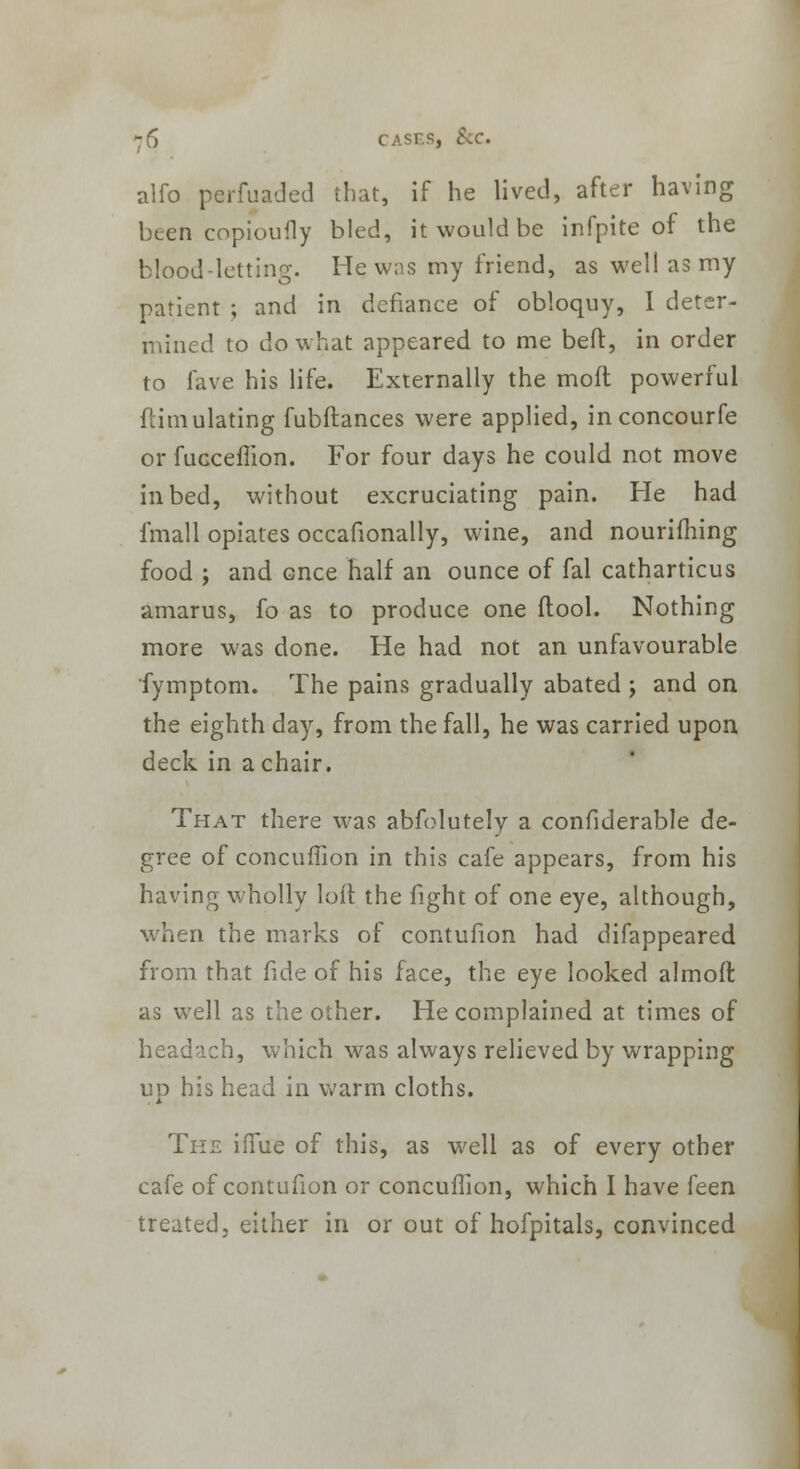 alfo parfuaded that, if he lived, after having been copioufly bled, it would be infpite of the blood-letting. He was my friend, as well as my patient ; and in defiance of obloquy, I deter- mined to do what appeared to me bed, in order to fave his life. Externally the moft powerful ftimulating fubftances were applied, inconcourfe or fuGceflion. For four days he could not move in bed, without excruciating pain. He had fmall opiates occafionally, wine, and nourilhing food ; and once half an ounce of fal catharticus amarus, fo as to produce one (tool. Nothing more was done. He had not an unfavourable fymptom. The pains gradually abated ; and on the eighth day, from the fall, he was carried upon deck in a chair. That there was abfolutely a confiderable de- gree of concuffion in this cafe appears, from his having wholly loll the fight of one eye, although, when the marks of contufion had difappeared from that fide of his face, the eye looked almoff, as well as the other. He complained at times of headach, which was always relieved by wrapping up his head in warm cloths. The iffue of this, as well as of every other cafe of contufion or concuffion, which I have feen treated, either in or out of hofpitals, convinced