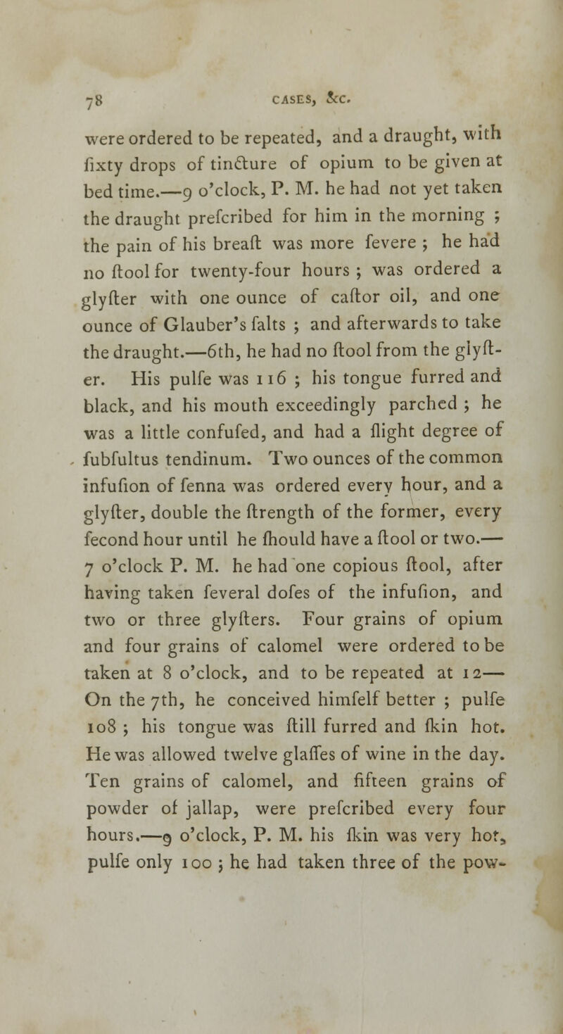were ordered to be repeated, and a draught, with fixty drops of tinfture of opium to be given at bed time.—9 o'clock, P. M. he had not yet taken the draught prefcribed for him in the morning ; the pain of his bread was more fevere ; he had no (tool for twenty-four hours ; was ordered a glyfter with one ounce of caftor oil, and one ounce of Glauber's falts ; and afterwards to take the draught.—6th, he had no ftool from the giyft- er. His pulfe was 116 ; his tongue furred and black, and his mouth exceedingly parched ; he was a little confufed, and had a flight degree of fubfultus tendinum. Two ounces of the common infufion of fenna was ordered every hour, and a glyfter, double the ftrength of the former, every fecond hour until he mould have a ftool or two.— 7 o'clock P. M. he had one copious ftool, after having taken feveral dofes of the infufion, and two or three glyfters. Four grains of opium and four grains of calomel were ordered to be taken at 8 o'clock, and to be repeated at 12— On the 7th, he conceived himfelf better ; pulfe 108 ; his tongue was ftill furred and fkin hot. He was allowed twelve glafles of wine in the day. Ten grains of calomel, and fifteen grains of powder of jallap, were prefcribed every four hours.—§ o'clock, P. M. his fkin was very hor5 pulfe only 100 j he had taken three of the pow-