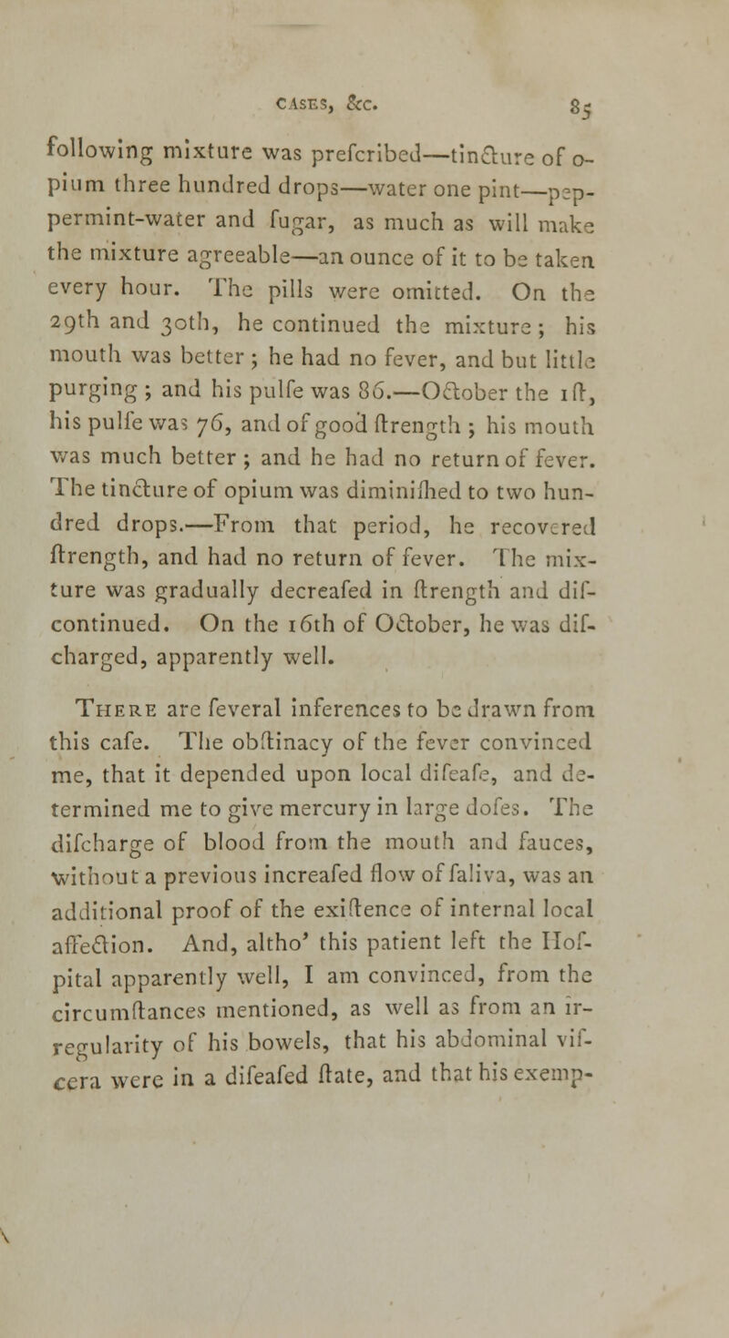following mixture was prefcribed—-tincture of o- pium three hundred drops—water one pint—pep- permint-water and fugar, as much as will make the mixture agreeable—an ounce of it to be taken every hour. The pills were omitted. On the 29th and 30th, he continued the mixture; his mouth was better ; he had no fever, and but little purging ; and his pulfe was 86.—Oftober the iff, his pulfe was y6, and of good ftrength ; his mouth was much better ; and he had no return of fever. The tincture of opium was diminifhed to two hun- dred drops.—From that period, he recovered ftrength, and had no return of fever. The mix- ture was gradually decreafed in ftrength and dis- continued. On the 16th of October, he was dif- charged, apparently well. There are feveral inferences to be drawn from this cafe. The obftinacy of the fever convinced me, that it depended upon local difeafe, and de- termined me to give mercury in large dofes. The difcharge of blood from the mouth and fauces, without a previous increafed flow of faliva, was an additional proof of the exiftence of internal local affection. And, altho* this patient left the Ilof- pital apparently well, I am convinced, from the circumstances mentioned, as well as from an ir- regularity of his bowels, that his abdominal vif- cera were in a difeafed ftate, and that his exerop-