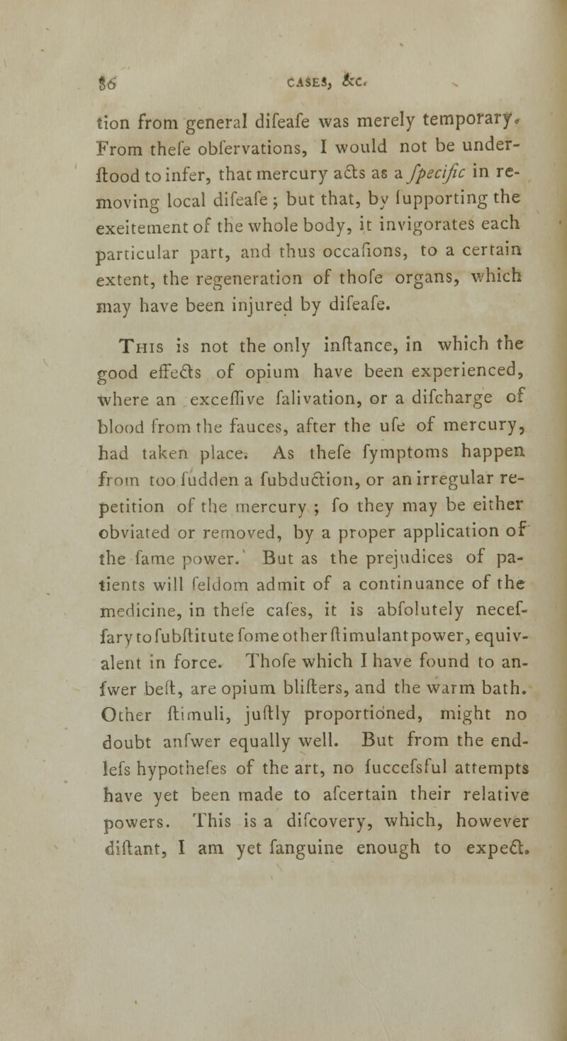 tion from general difeafe was merely temporary. From thefe obfervations, I would not be under- ftood to infer, thac mercury ads as a fpecijic in re- moving local difeafe ; but that, by lupporting the exeitementof the whole body, it invigorates each particular part, and thus occafions, to a certain extent, the regeneration of thofe organs, which may have been injured by difeafe. This is not the only inftance, in which the good effects of opium have been experienced, where an exceflive falivation, or a difcharge of blood from the fauces, after the ufe of mercury, had taken place. As thefe fymptoms happen from too fudden a fubduction, or an irregular re- petition of the mercury ; fo they may be either obviated or removed, by a proper application of the fame power/ But as the prejudices of pa- tients will feldom admit of a continuance of the medicine, in thefe cafes, it is abfolutely necef- fary tofubftitutefome otherflimulantpower, equiv- alent in force. Thofe which I have found to an- fwer be ft, are opium blifters, and the warm bath. Other ftimuli, juftly proportioned, might no doubt anfwer equally well. But from the end- lefs hypothefes of the art, no fuccefsful attempts have yet been made to afcertain their relative powers. This is a difcovery, which, however diftant, I am yet fanguine enough to expect.