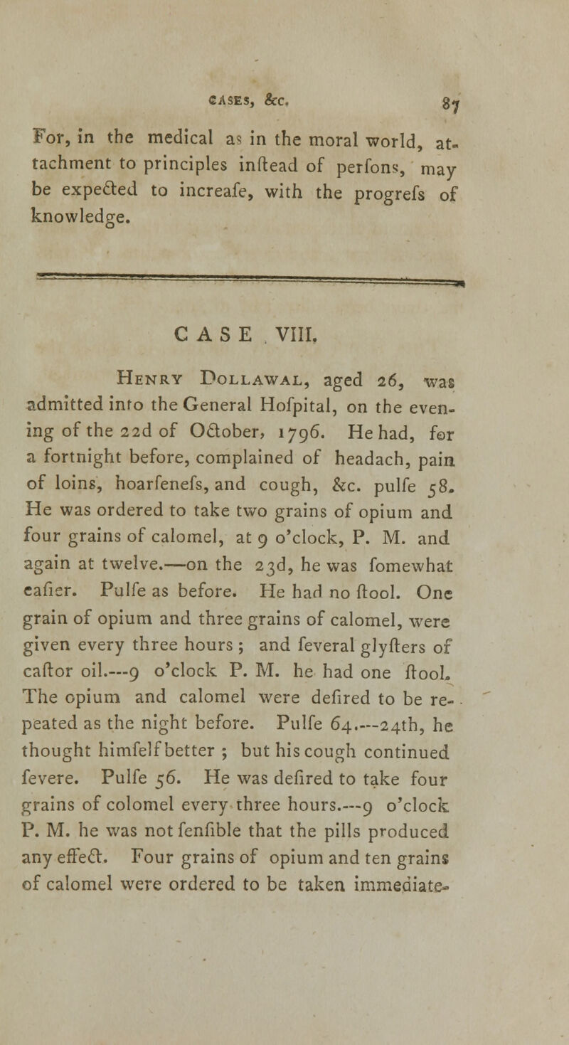 For, in the medical as in the moral world, at- tachment to principles inftead of perfons, may- be expe&ed to increafe, with the progrefs of knowledge. CASE VIII. Henry Dollawal, aged 26, was admitted into the General Hofpital, on the even- ing of the 22d of Odober, 1796. He had, for a fortnight before, complained of headach, pain of loins, hoarfenefs, and cough, &c. pulfe 58. He was ordered to take two grains of opium and four grains of calomel, at 9 o'clock, P. M. and again at twelve.—on the 23d, he was fomewhat eafier. Pulfe as before. He had no (tool. One grain of opium and three grains of calomel, were given every three hours ; and feveral glyfters of caftor oil.—9 o'clock P. M. he had one ftooL The opium and calomel were defired to be re- peated as the night before. Pulfe 64.—24th, he thought himfelf better ; but his cough continued fevere. Pulfe $6. He was defired to take four grains of colomel every three hours.—9 o'clock P. M. he was not fenfible that the pills produced any efFect. Four grains of opium and ten grains of calomel were ordered to be taken immediate-