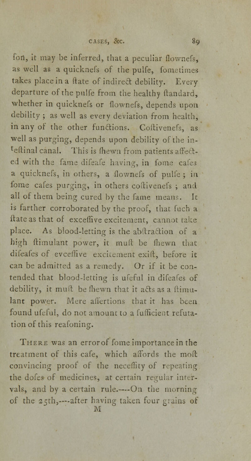 foil, it may be inferred, that a peculiar flownefs, as well as a quicknefs of the pulfe, fometimes takes place in a (late of indirect debility. Every departure of the pulfe from the healthy ftandard, whether in quicknefs or flownefs, depends upon debility ; as well as every deviation from health, in any of the other functions. Coftivenefs, as well as purging, depends upon debility of the in- teftinal canal. This is (hewn from patients affect- ed with the fame difeafe having, in fome cafes a quicknefs, in others, a flownefs of pulfe ; in fome cafes purging, in others coftivenefs ; and all of them being cured by the fame means. Ic is farther corroborated by the proof, that fuch a ftateas that of exceffive excitement, cannot take place. As blood-letting is the abftraetion of a high ftimulant power, it mud be fliewn that difeafes of evceffive excitement exift, before it can be admitted as a remedy. Or if it be con- tended that blood-letting is ufeful in difeafes of debility, it muft be 'hewn that it acls as a ftimu- lant power. Mere affertions that it has been found ufeful, do not amount to a fufficient refuta- tion of this reafoning. There was an error of fome importance in the treatment of this cafe, which affords the mod convincing proof of the neceflity of repeating the dofes of medicines, at certain regular inter- vals, and by a certain rule.—On the morning of the 25th,—after having taken four grains of M