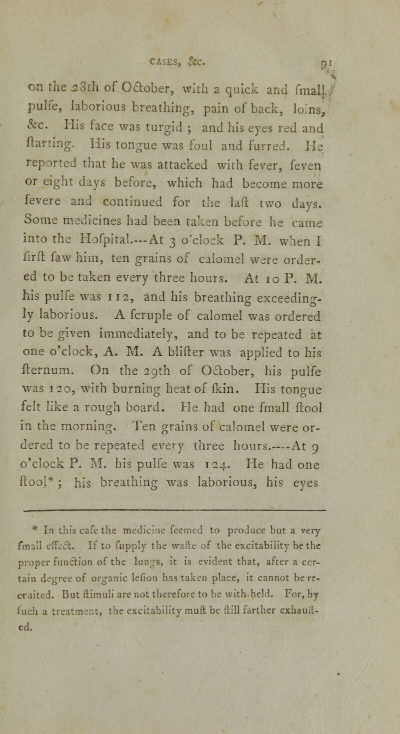 CASES, L°v'C. pi on the 2oth of October, with a quick and fmall pulfe, laborious breathing, pain of back, loins, &c. His face was turgid ; and his eyes red and ftarting. His tongue was foul and furred. He reported that he was attacked with fever, feven or eight days before, which had become more fevere and continued for the lad two days. Some medicines had been taken before he came into the Hofpital.—At 3 o'clock P. M. when I firft faw him, ten grains of calomel were order- ed to be taken every three hours. At 10 P. M. his pulfe was 112, and his breathing exceeding- ly laborious. A fcruple of calomel was ordered to be given immediately, and to be repeated at one o'clock, A. M. A blifter was applied to his fternum. On the 29th of October, his pulfe was 1 20, with burning heat of fkin. His tonoue felt like a rough board. He had one fmall ftool in the morning. Ten grains of calomel were or- dered to be repeated every three hours.—At 9 o'clock P. M. his pulfe was 124. He had one ftool* ; his breathing was laborious, his eyes * In tin's cafe the medicine feeined to produce but a very fmall effe£l. If to fupply the walte of the excitability be the proper function of the lungs, it is evident that, after a cer- tain degree of organic lefion has taken place, it cannot be re- cruited. But llimuli are not therefore to be with-held. For, by inch a treatment, the excitability mud be Hill farther exhauit- ed.