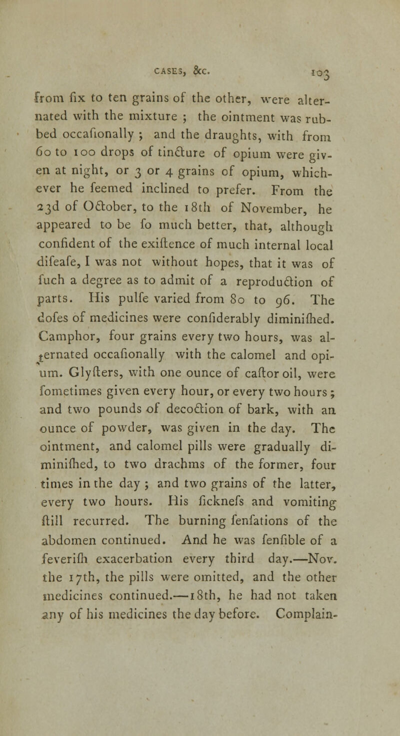 from fix to ten grains of the other, were alter- nated with the mixture ; the ointment was rub- bed occafionally ; and the draughts, with from 60 to 100 drops of tincture of opium were giv- en at night, or 3 or 4 grains of opium, which- ever he feemed inclined to prefer. From the 23d of October, to the 18th of November, he appeared to be fo much better, that, although confident of the exiftence of much internal local difeafe, I was not without hopes, that it was of fuch a degree as to admit of a reproduction of parts. His pulfe varied from 80 to 96. The dofes of medicines were confiderably diminifhed. Camphor, four grains every two hours, was al- ternated occafionally with the calomel and opi- um. Glyfters, with one ounce of caftoroil, were fometimes given every hour, or every two hours ; and two pounds of decoction of bark, with an ounce of powder, was given in the day. The ointment, and calomel pills were gradually di- miniihed, to two drachms of the former, four times in the day ; and two grains of the latter, every two hours. His ficknefs and vomiting ftill recurred. The burning fenfations of the abdomen continued. And he was fenfible of a feverim exacerbation every third day.—Nov. the 17th, the pills were omitted, and the other medicines continued.— 18th, he had not taken any of his medicines the day before. Complain-