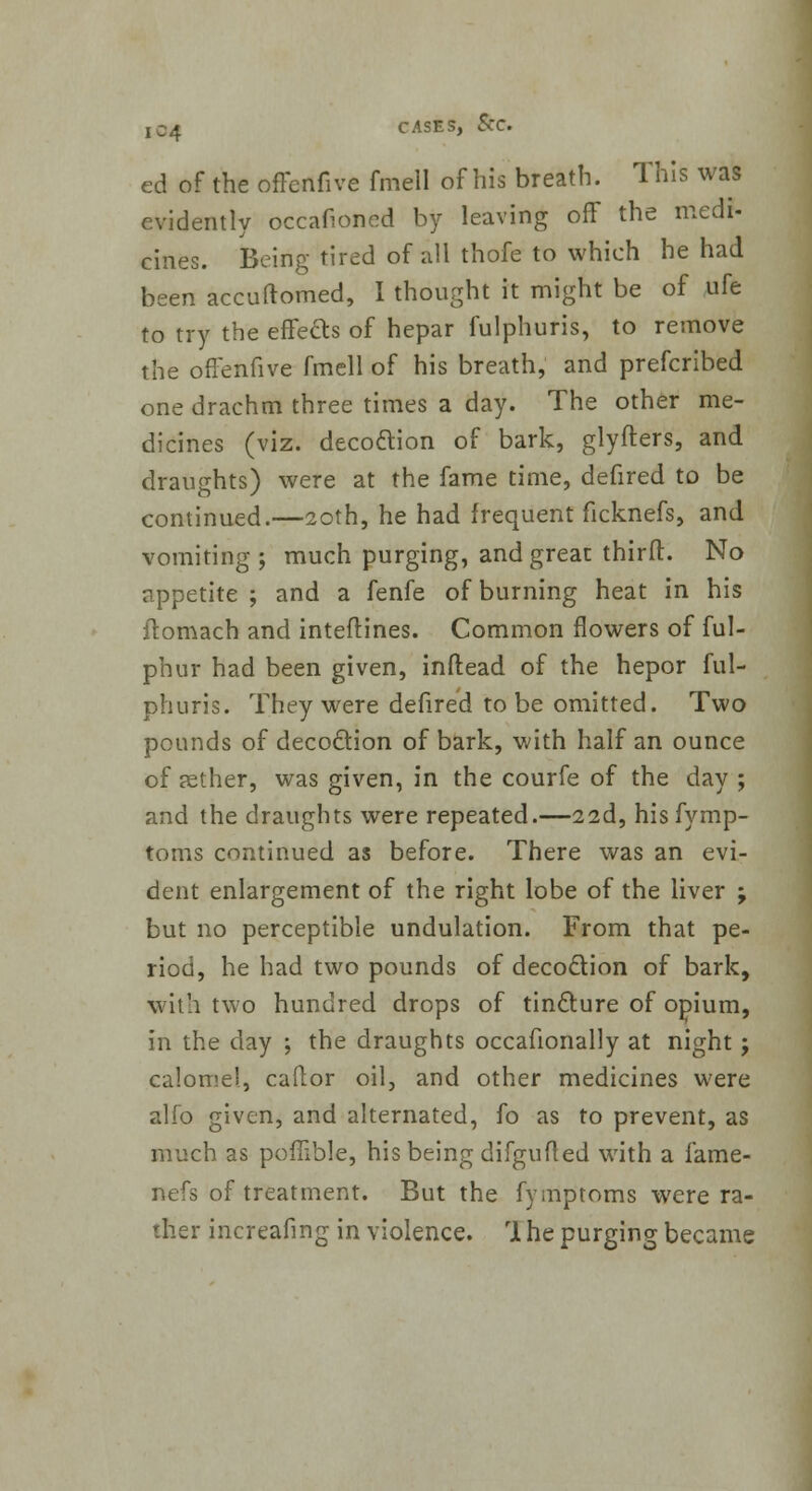 ed of the oflenfive fmell of his breath. This was evidently occafioned by leaving off the medi- cines. Being tired of all thofe to which he had been accuftomed, I thought it might be of ufe to try the effects of hepar fulphuris, to remove the ofx'enfive fmell of his breath, and prefcribed one drachm three times a day. The other me- dicines (viz. deco&ion of bark, glyfters, and draughts) were at the fame time, defired to be continued.—20th, he had frequent ficknefs, and vomiting; much purging, and great third:. No appetite ; and a fenfe of burning heat in his ftomach and inteftines. Common flowers of ful- phur had been given, inftead of the hepor ful- phuris. They were defired to be omitted. Two pounds of decoction of bark, with half an ounce of aether, was given, in the courfe of the day ; and the draughts were repeated.—22d, hisfymp- toms continued as before. There was an evi- dent enlargement of the right lobe of the liver ; but no perceptible undulation. From that pe- riod, he had two pounds of decoction of bark, with two hundred drops of tincture of opium, in the day ; the draughts occafionally at night; calomel, caftor oil, and other medicines were alfo given, and alternated, fo as to prevent, as much as pofiible, his being difgufled with a fame- nefs of treatment. But the fymptoms were ra- ther increafing in violence. rl he purging became