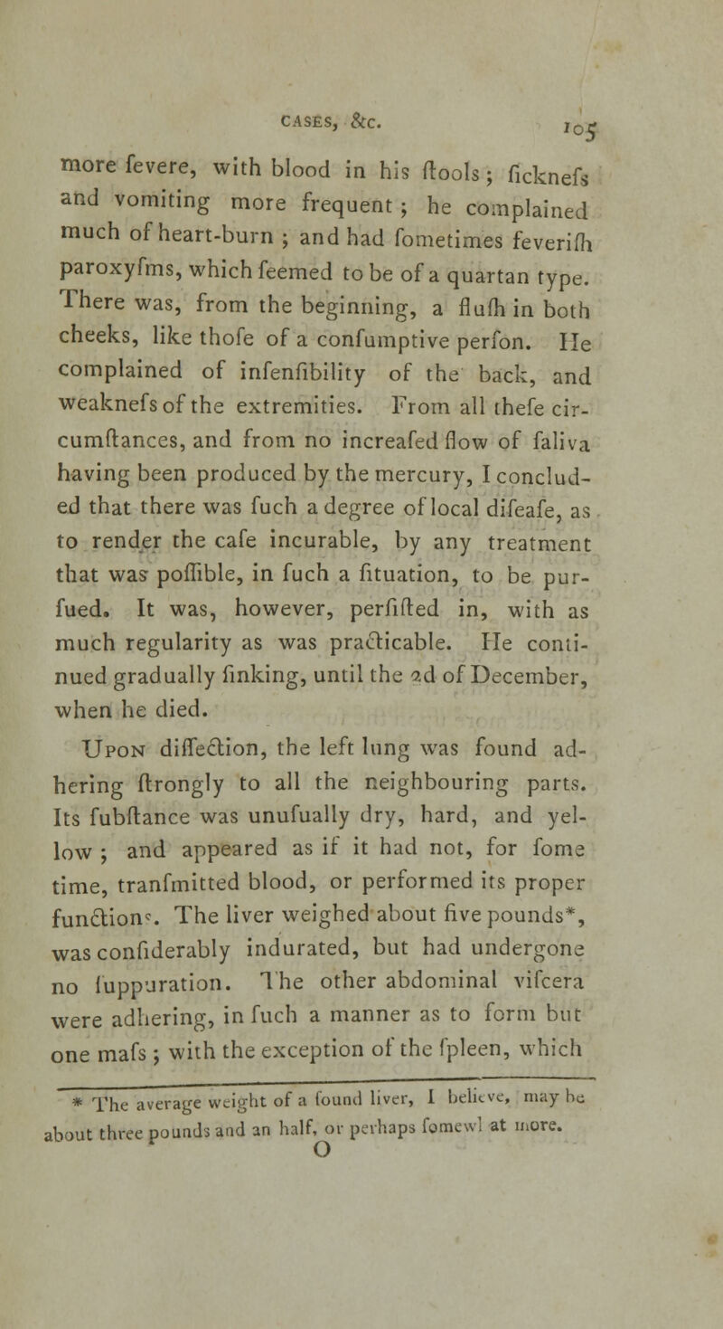 more fevere, with blood in his (tools; (ickneft and vomiting more frequent; he complained much of heart-burn ; and had fometimes feverifh paroxyfms, which feemed to be of a quartan type. There was, from the beginning, a flufh in both cheeks, like thofe of a confumptive perfon. He complained of infenfibility of the back, and weaknefsof the extremities. From all thefe cir- cumftances, and from no increafed flow of faliva having been produced by the mercury, I conclud- ed that there was fuch a degree of local difeafe, as to render the cafe incurable, by any treatment that was poflible, in fuch a fituation, to be pur- fued. It was, however, perfifted in, with as much regularity as was practicable, fie conti- nued gradually fmking, until the ad of December, when he died. Upon diffection, the left lung was found ad- hering ftrongly to all the neighbouring parts. Its fubftance was unufually dry, hard, and yel- low ; and appeared as if it had not, for fome time, tranfmitted blood, or performed its proper fun£tionc. The liver weighed about five pounds*, was confiderably indurated, but had undergone no fuppuration. The other abdominal vifcera were adhering, in fuch a manner as to form but one mafs j with the exception of the fpleen, which * The average weight of a found liver, I believe, may he about three pounds and an half, or perhaps fomewl at more.