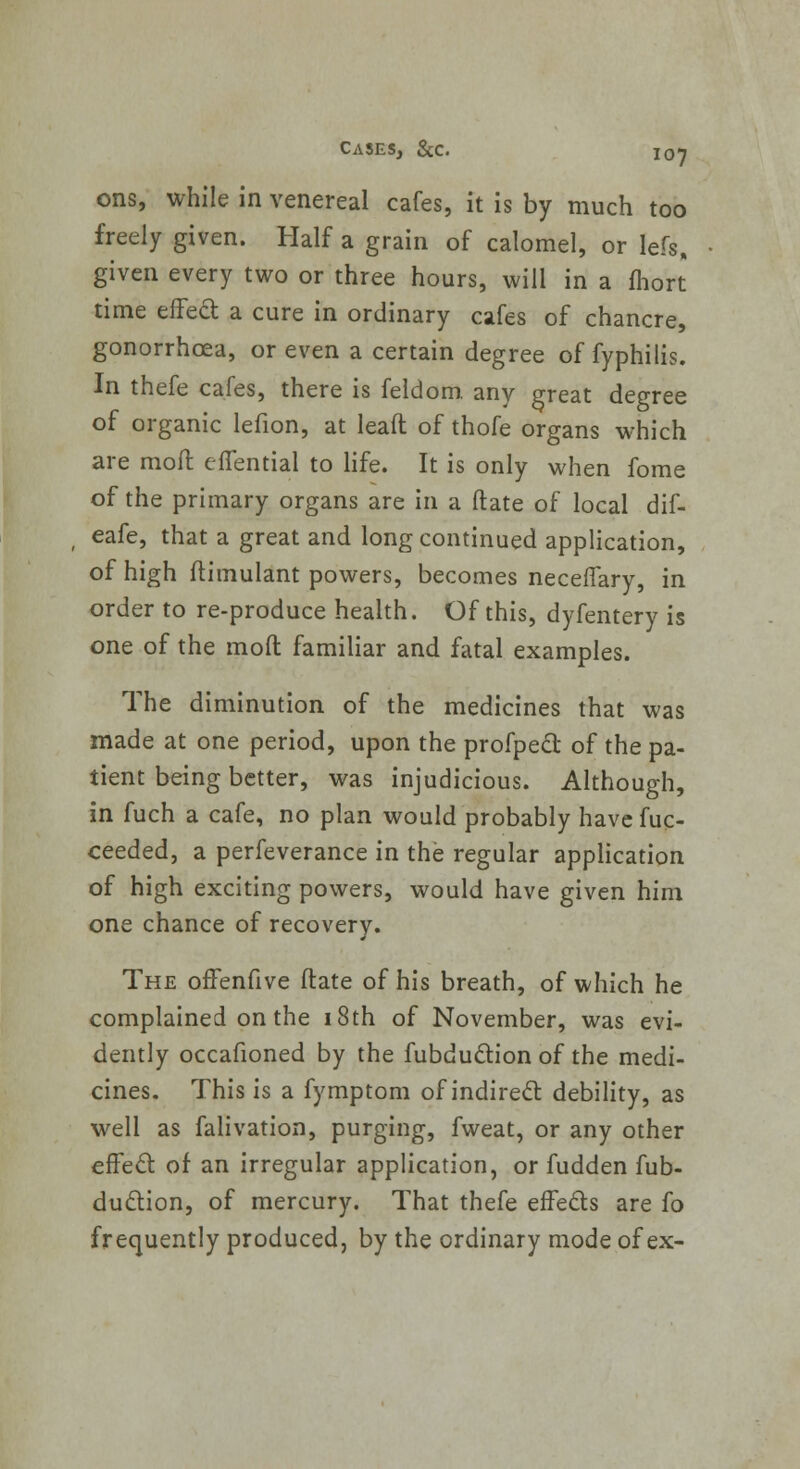 ons, while in venereal cafes, it is by much too freely given. Half a grain of calomel, or lefs, given every two or three hours, will in a fhort time effecl: a cure in ordinary cafes of chancre, gonorrhoea, or even a certain degree of fyphilis. In thefe cafes, there is feldom. any great degree of organic lefion, at leaft of thofe organs which are moft effential to life. It is only when fome of the primary organs are in a Mate of local dif- eafe, that a great and long continued application, of high ftimulant powers, becomes neceffary, in order to re-produce health. Of this, dyfentery is one of the mod familiar and fatal examples. The diminution of the medicines that was made at one period, upon the profpedl; of the pa- tient being better, was injudicious. Although, in fuch a cafe, no plan would probably have fuc- ceeded, a perfeverance in the regular application of high exciting powers, would have given him one chance of recovery. The offenfive ftate of his breath, of which he complained on the 18th of November, was evi- dently occafioned by the fubdu&ion of the medi- cines. This is a fymptom of indirect debility, as well as falivation, purging, fweat, or any other efFeft of an irregular application, or fudden fub- duclion, of mercury. That thefe effe&s are fo frequently produced, by the ordinary mode of ex-