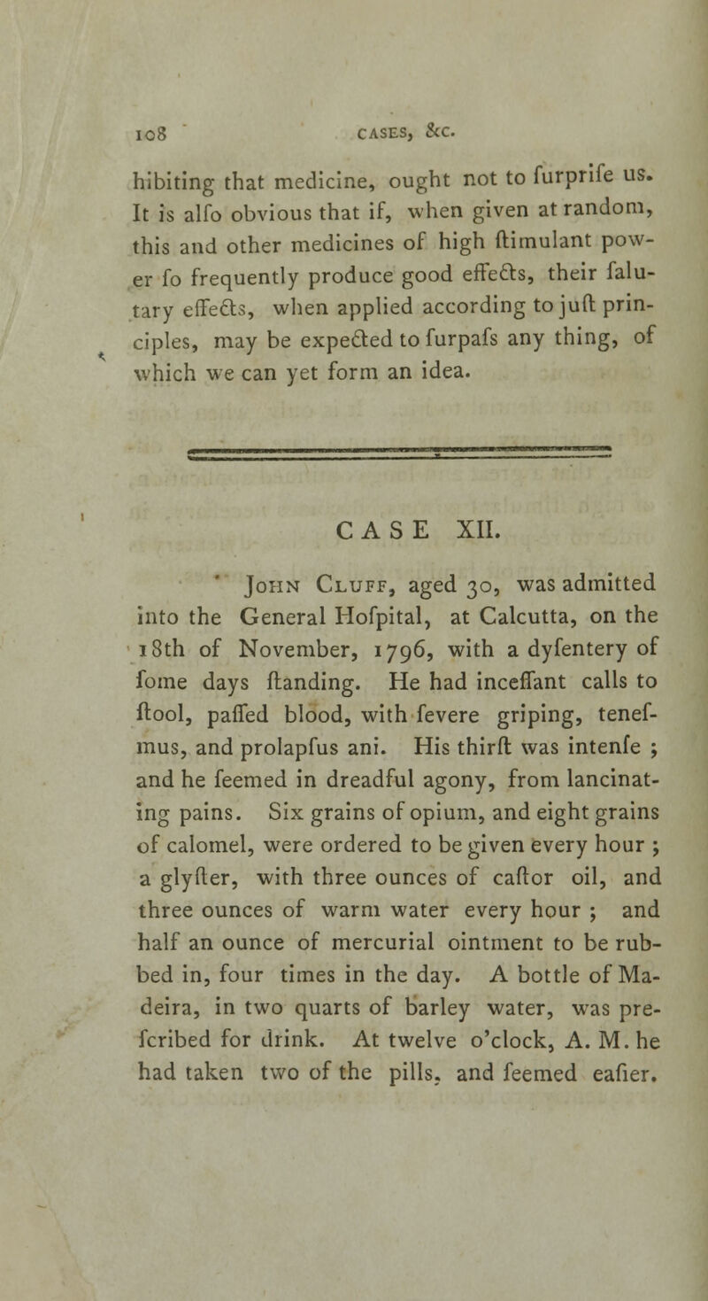 hibiting that medicine, ought not to furprife us. It is alfo obvious that if, when given at random, this and other medicines of high ftimulant pow- er fo frequently produce good effects, their falu- tary effects, when applied according to juft prin- ciples, may be expected to furpafs any thing, of which we can yet form an idea. CASE XII. John Cluff, aged 30, was admitted into the General Hofpital, at Calcutta, on the 18th of November, 1796, with a dyfentery of fome days (landing. He had inceffant calls to ftool, parTed blood, with fevere griping, tenef- mus, and prolapfus ani. His third was intenfe ; and he feemed in dreadful agony, from lancinat- ing pains. Six grains of opium, and eight grains of calomel, were ordered to be given every hour ; a glyfler, with three ounces of caftor oil, and three ounces of warm water every hour ; and half an ounce of mercurial ointment to be rub- bed in, four times in the day. A bottle of Ma- deira, in two quarts of barley water, was pre- ferred for drink. At twelve o'clock, A. M. he had taken two of the pills, and feemed eafier.