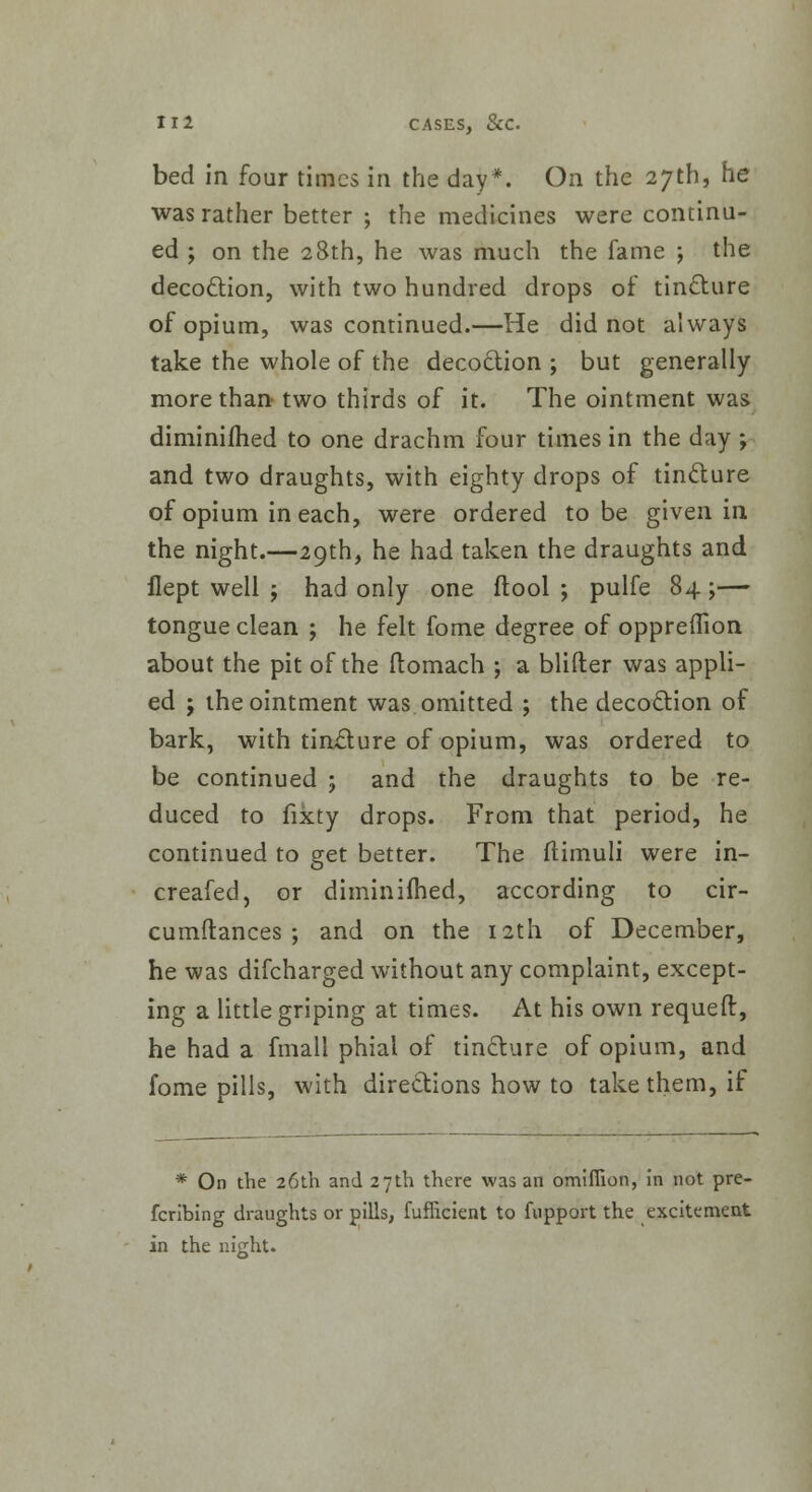 bed in four times in the day*. On the 27th, he was rather better ; the medicines were continu- ed ; on the 28th, he was much the fame ; the decoction, with two hundred drops of tincture of opium, was continued.—He did not always take the whole of the decoction ; but generally more than two thirds of it. The ointment was diminished to one drachm four times in the day ; and two draughts, with eighty drops of tincture of opium in each, were ordered to be given in the night.—29th, he had taken the draughts and flept well ; had only one (tool; pulfe 84;— tongue clean ; he felt fome degree of oppreflion about the pit of the ftomach ; a blifter was appli- ed ; the ointment was omitted ; the decoction of bark, with tincture of opium, was ordered to be continued ; and the draughts to be re- duced to fixty drops. From that period, he continued to get better. The ftimuli were in- creafed, or diminifhed, according to cir- cumftances ; and on the 12th of December, he was difcharged without any complaint, except- ing a little griping at times. At his own requeft, he had a fmall phial of tincture of opium, and fome pills, with directions how to take them, if * On the 26th and 27th there was an omifiion, in not pre- fcribing draughts or pills, fuflicient to fupport the excitement in the night.