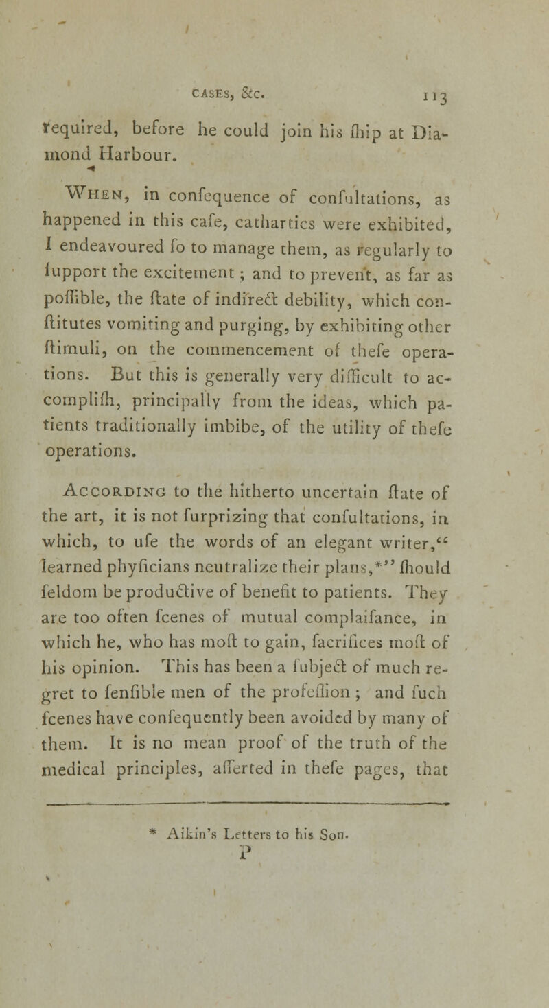 required, before he could join his (hip at Dia- mond Harbour. When, in confequence of confutations, as happened in this cafe, cathartics were exhibited, I endeavoured fo to manage them, as regularly to iupport the excitement; and to prevent, as far as poflible, the ftate of indirect debility, which con- ftitutes vomiting and purging, by exhibiting other ftimuli, on the commencement of thefe opera- tions. But this is generally very difficult to ac- complifh, principally from the ideas, which pa- tients traditionally imbibe, of the utility of thefe operations. According to the hitherto uncertain (late of the art, it is not furprizing that confultations, in which, to ufe the words of an elegant writer, learned phyficians neutralize their plans,* mould feldom be productive of benefit to patients. They are too often fcenes of mutual complaifance, in which he, who has mod to gain, facrifices mod of his opinion. This has been a fubject of much re- gret to fenfible men of the profeflion ; and fuch fcenes have confequently been avoided by many of them. It is no mean proof of the truth of the medical principles, alferted in thefe pages, that * Aikin's Letters to his Son.