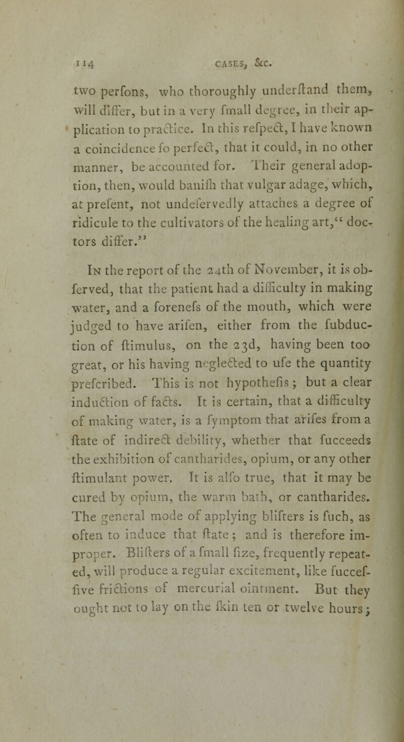 two perfons, who thoroughly under/land them, will differ, but in a very fmall degree, in their ap- plication to practice. In this refpect, I have known a coincidence fo perfect, that it could, in no other manner, be accounted for. Their general adop- tion, then, would banifh that vulgar adage, which, at prefent, not undefervedly attaches a degree of ridicule to the cultivators of the healing art, doc- tors differ. In the report of the 24th of November, it is ob- ferved, that the patient had a difficulty in making water, and a forenefs of the mouth, which were judged to have arifen, either from the fubduc- tion of flimulus, on the 23d, having been too great, or his having neglecled to ufe the quantity prefcribed. This is not hypothefis; but a clear indu&ion of facts. It is certain, that a difficulty of making water, is a fymptom that arifes from a ftate of indirect debility, whether that fucceeds the exhibition of cantharides, opium, or any other flimulant power. It is alfo true, that it may be cured by opium, the warm bath, or cantharides. The general mode of applying blifters is fuch, as often to induce that (late ; and is therefore im- proper. Blifters of a fmall fize, frequently repeat- ed, will produce a regular excitement, like fuccef- five frictions of mercurial ointment. But they ought not to lay on the ikin ten or twelve hours;