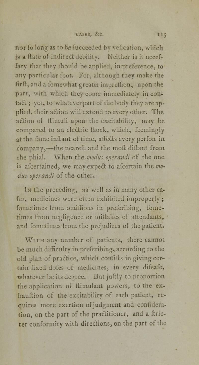 nor fo long as to be fucceeded by vcfication, which is a (fate of indirect debility. Neither is it necef- fary that they fhould be applied, in preference, to any particular fpot. Tor, although they make the fir ft, and a fornewhat greater impreflion, upon the part, with which they come immediately in con- tact ; yer, to whatever part of the body they are ap- plied, their action will extend to every other. The action of ftimuli upon the excitability, may be compared to an electric fhock, which, feerningly at the fame inftant of time, affects every perfon in company,—the nearefl and the molt diftant from the phial. When the modus operandi of the one is afcertained, we mayexpeclt to afcertain the mo- dus operandi of the other. In the preceding, as' well as in many other ca- fes, medicines were often exhibited improperly ; fometimes from omiilions in prefcribing, fome- times from negligence or mi (takes of attendants, and fomstimes from the prejudices of the patient. With any number of patients, there cannot be much difficulty in prefcribing, according to the old plan of practice, which confilts in giving cer- tain fixed dofes of medicines, in every difeafe, whatever be its degree. Bat juftly to proportion the application of (timulant powers, to the ex- hauftion of the excitability of each patient, re- quires more exertion of judgment and confedera- tion, on the part of the practitioner, and a ftric- ter conformity with directions, on the part of the