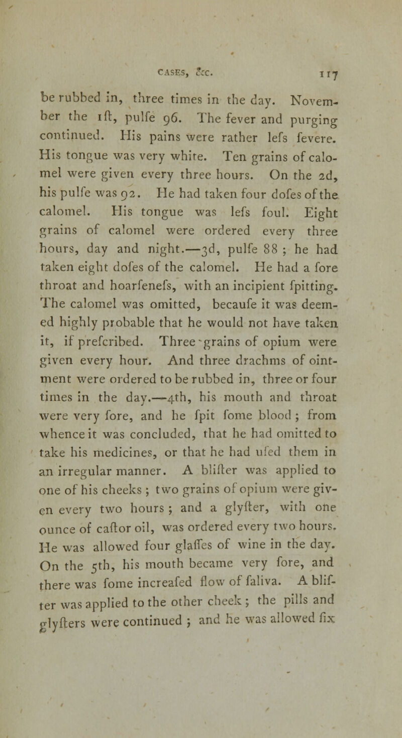 be rubbed in, three times in the day. Novem- ber the 1 ft, pulfe 96. The fever and purging continued. His pains were rather lefs fevere. His tongue was very white. Ten grains of calo- mel were given every three hours. On the 2d, his pulfe was 92. He had taken four dofes of the calomel. His tongue was lefs foul. Eight grains of calomel were ordered every three hours, day and night.—3d, pulfe 88 ; he had taken eight dofes of the calomel. He had a fore throat and hoarfenefs, with an incipient fpitting. The calomel was omitted, becaufe it was deem- ed highly probable that he would not have taken it, if prefcribed. Three -grains of opium were given every hour. And three drachms of oint- ment were ordered to be rubbed in, three or four times in the day.—4th, his mouth and throat were very fore, and he fpit fome blood ; from whence it was concluded, that he had omitted to take his medicines, or that he had ufed them in an irregular manner. A blifter was applied to one of his cheeks ; two grains of opium were giv- en every two hours ; and a glyfter, with one ounce of caflor oil, was ordered every two hours. He was allowed four glafies of wine in the day. On the 5th, his mouth became very fore, and there was fome increafed flow of faliva. A blif- ter was applied to the other cheek ; the pills and p-lyfters were continued ; and he was allowed fix