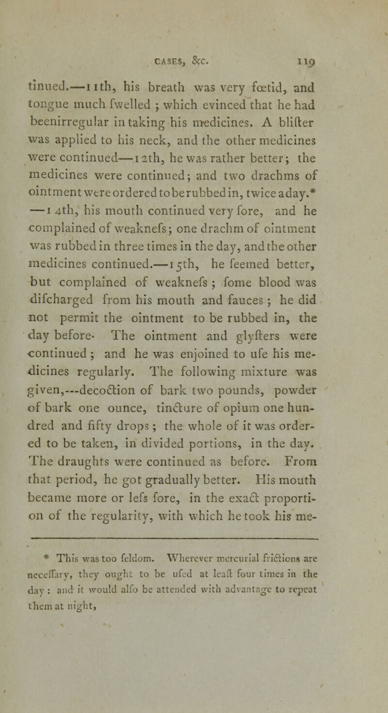 tinned.—nth, his breath was very foetid, and tongue much fwelled ; which evinced that he had beenirregular in taking his medicines. A blifter was applied to his neck, and the other medicines were continued—12th, he was rather better; the medicines were continued; and two drachms of ointment were ordered toberubbed in, twice aday.* — 1 4th, his mouth continued very fore, and he complained of weaknefs; one drachm of ointment was rubbed in three times in the day, and the other medicines continued.—15th, he feemed better, but complained of weaknefs ; fome blood was difcharged from his mouth and fauces ; he did not permit the ointment to be rubbed in, the day before- The ointment and glyflers were continued ; and he was enjoined to ufe his me- dicines regularly. The following mixture was given,—decoction of bark two pounds, powder of bark one ounce, tincture of opium one hun- dred and fifty drops; the whole of it was order- ed to be taken, in divided portions, in the day. The draughts were continued as before. From that period, he got gradually better. His mouth became more or lefs fore, in the exact proporti- on of the regularity, with which he took his me- * This was too fcldom. Wherever mercurial frictions are neceflary, they ough'.: to be ufed at leaf! four times in the day : and it would alfo be attended with advantage to repeat them at night,