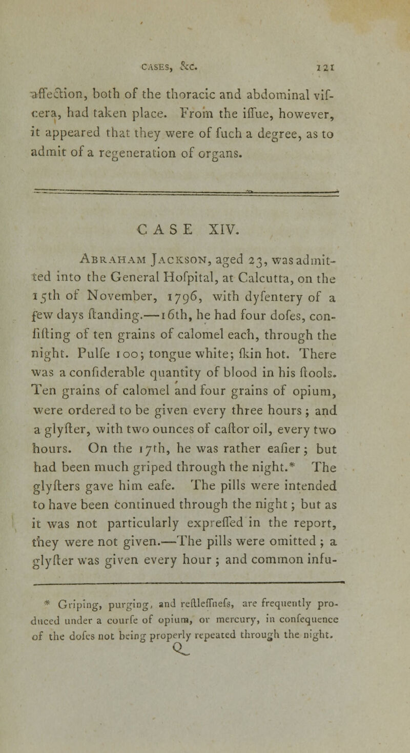 -affection, both of the thoracic and abdominal vif- r.era, had taken place. From the iffue, however, it appeared that they were of fuch a degree, as to admit of a regeneration of organs. CASE XIV. Abraham Jackson, aged 23, was admit- ted into the General Hofpital, at Calcutta, on the 15th of November, 1796, with dyfentery of a few days Handing.—i6th, he had four dofes, con- filling of ten grains of calomel each, through the night. Pulfe 100; tongue white; (kin hot. There was a confiderable quantity of blood in his ftools. Ten grains of calomel and four grains of opium, were ordered to be given every three hours ; and a glyfter, with two ounces of caftor oil, every two hours. On the 17th, he was rather eafier j but had been much griped through the night.* The glyfters gave him eafe. The pills were intended to have been continued through the night; but as it was not particularly expreffed in the report, they were not given.—The pills were omitted ; a glyfter was given every hour j and common infu- * Griping, purging, and reftleflhefs, are frequently pro- duced under a courfe of opium, or mercury, in confequencc of the dofes not being properly repeated through the night.