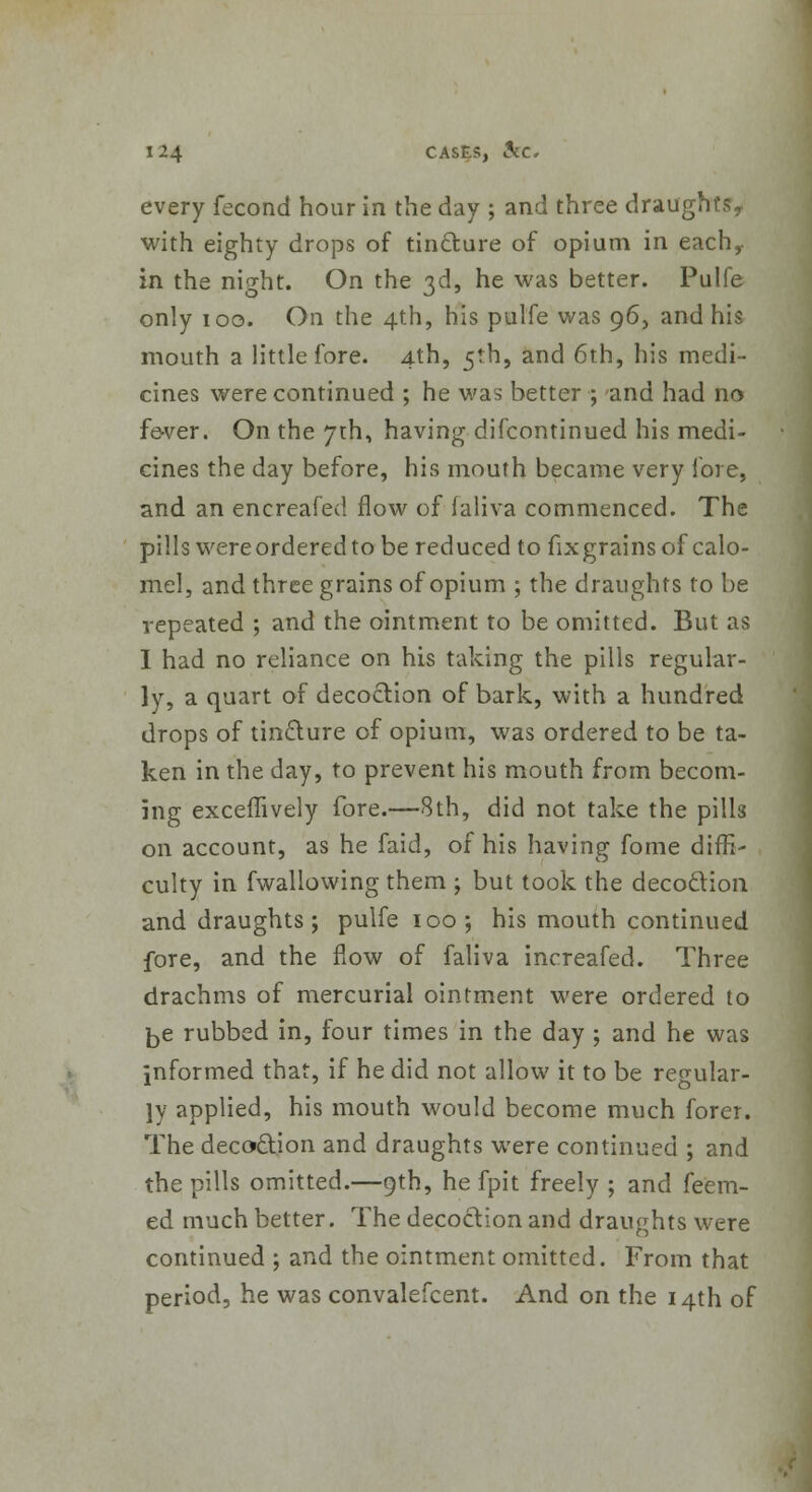 every fecond hour in the day ; and three draughts, with eighty drops of tincture of opium in each,- in the night. On the 3d, he was better. Pulfe only 100. On the 4th, his pulfe was 96, and his mouth a little fore. 4th, 5th, and 6th, his medi- cines were continued ; he was better ; and had no fe-ver. On the 7th, having difcontinued his medi- cines the day before, his mouth became very fore, and an encreafecl flow of faliva commenced. The pills wereorderedtobe reduced to fixgrains of calo- mel, and three grains of opium ; the draughts to be repeated ; and the ointment to be omitted. But as I had no reliance on his taking the pills regular- ly, a quart of decoction of bark, with a hundred drops of tincture of opium, was ordered to be ta- ken in the day, to prevent his mouth from becom- ing excemvely fore.—8th, did not take the pills on account, as he faid, of his having fome diffi- culty in fwallowing them ; but took the decoction and draughts ; pulfe 100; his mouth continued fore, and the flow of faliva increafed. Three drachms of mercurial ointment were ordered to ^e rubbed in, four times in the day ; and he was informed that, if he did not allow it to be reeular- ]y applied, his mouth would become much forer. The decoction and draughts were continued ; and the pills omitted.—9th, he fpit freely ; and feem- ed much better. The decoction and draughts were continued ; and the ointment omitted. From that period, he was convalefcent. And on the 14th of