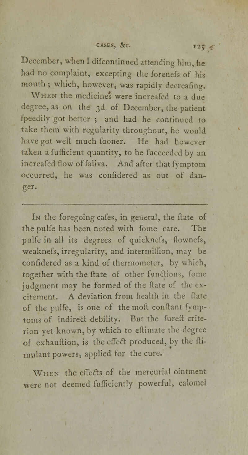 December, when I difcontinued attending him, he had no complaint, excepting the forenefs of his mouth ; which, however, was rapidly decreafing. Whkn the medicines were increafed to a due degree, as on the 3d of December, the patient fpeedily got better ; and had he continued to take them with regularity throughout, he would have got well much fooner. He had however taken afufficient quantity, to be fucceeded by an increafed flow of faliva. And after that fymptom occurred, he was confidered as out of dan- ger. In the foregoing cafes, in general, the ftate of the pulfe has been noted with fome care. The pulfe in all its degrees of quicknefs, fiownefs, weaknefs, irregularity, and intermiftion, may be confidered as a kind of thermometer, by which, together with the ftate of other functions, fome judgment may be formed of the ftate of the ex- citement. A deviation from health in the ftate of the pulfe, is one of the moft conftant fymp- toms of indirect debility. But the fureft crite- rion yet known, by which to eftimate the degree of exhauftion, is the efTecl: produced, by the fti- mulant powers, applied for the cure. When the effecls of the mercurial ointment were not deemed fufficiently powerful, calomel