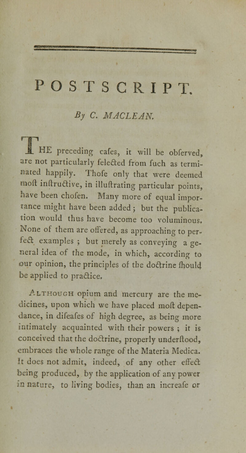 POSTSCRIPT, By C. MACLEAN. X HE preceding cafes, it will be obferved, are not particularly felefted from fuch as termi- nated happily. Thofe only that were deemed moft inflruaive, in illuftrating particular points, have been chofen. Many more of equal impor- tance might have been added ; but the publica- tion would thus have become too voluminous. None of them are offered, as approaching to per- fect examples ; but merely as conveying a ge- neral idea of the mode, in which, according to our opinion, the principles of the doctrine fhoul4 be applied to practice, /.ltkough opium and mercury are the me- dicines, upon which we have placed moft depen- dance, in difeafes of high degree, as being more intimately acquainted with their powers ; it is conceived that the doctrine, properly underftood, embraces the whole range of the Materia Medica. It does not admit, indeed, of any other effect being produced, by the application of any power in nature, to living bodies, than an increafe or