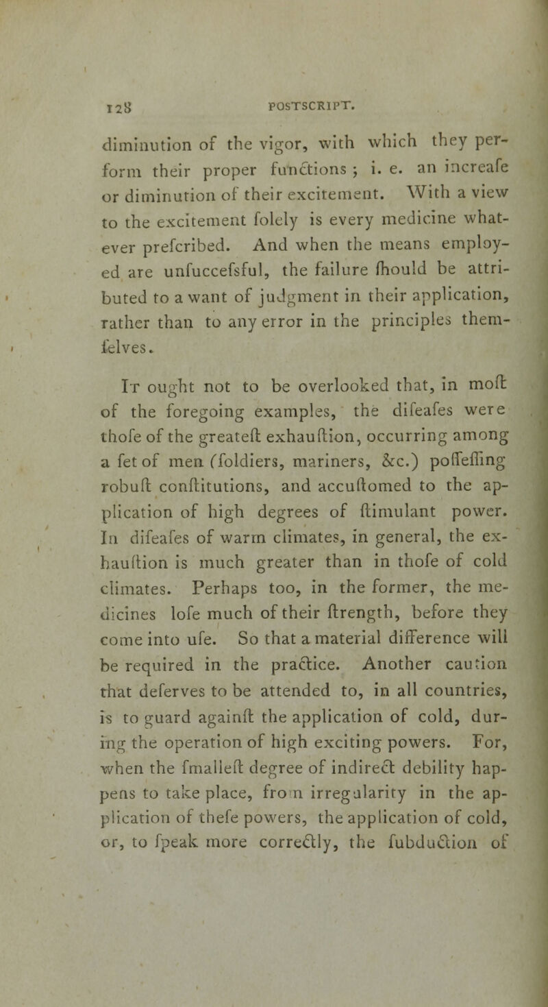 diminution of the vigor, with which they per- form their proper functions ; i. e. an increafe or diminution of their excitement. With a view to the excitement folely is every medicine what- ever prefcribed. And when the means employ- ed are unfuccefsful, the failure mould be attri- buted to a want of judgment in their application, rather than to any error in the principles them- felves. It ought not to be overlooked that, in mod of the foregoing examples, the difeafes were thofe of the greateft: exhauftion, occurring among a fet of men (Toldiers, mariners, &c.) poffefling robuft conflitutions, and accuftomed to the ap- plication of high degrees of (limulant power. In difeafes of warm climates, in general, the ex- hauftion is much greater than in thofe of cold climates. Perhaps too, in the former, the me- dicines lofe much of their ftrength, before they come into ufe. So that a material difference will be required in the practice. Another caution that deferves to be attended to, in all countries, is to guard againft the application of cold, dur- ing the operation of high exciting powers. For, when the fmallefl: degree of indirect debility hap- pens to take place, fro n irregularity in the ap- plication of thefe powers, the application of cold, or, to fpeak more correctly, the fubdu&ion of