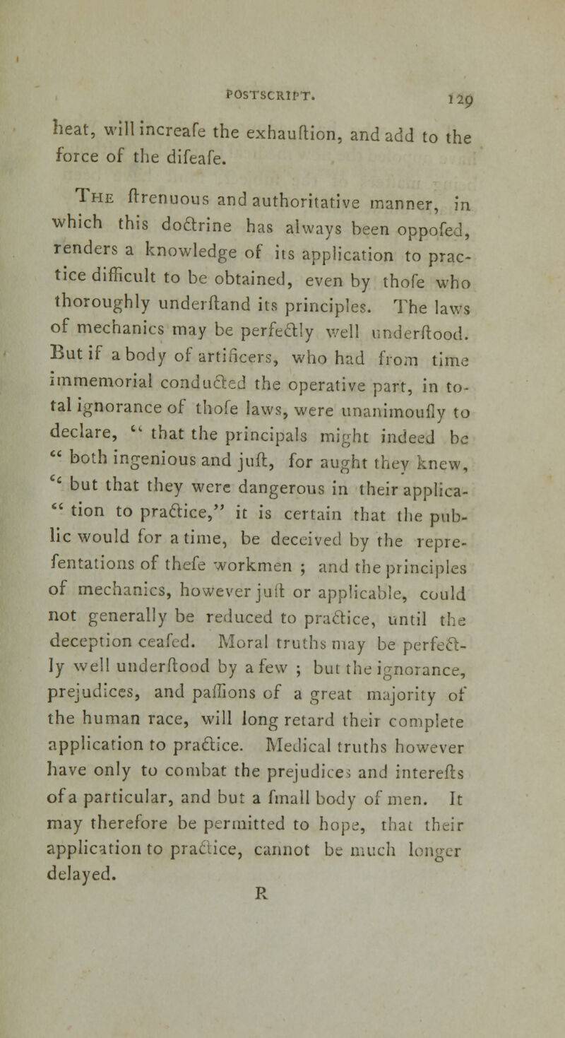 heat, wilHncreafe the exhaufHon, and add to the force of the difeafe. The ffrenuous and authoritative manner, in which this doftrine has always been oppofed, renders a knowledge of its application to prac- tice difficult to be obtained, even by thofe who thoroughly underftand its principles. The laws of mechanics may be perfectly well underftootl. But if a body of artificers, who had from time immemorial conducted the operative part, in to- tal ignorance of thofe laws, were unanimoufly to declare,  that the principals might indeed be  both ingenious and juft, for aught they knew,  but that they were dangerous in their applica-  tion to praaice, it is certain that the pub- lic would for a time, be deceived by the repre- fentations of thefe workmen ; and the principles of mechanics, however juft or applicable, could not generally be reduced to pradice, until the deception ceafcd. Moral truths may be perfect- ly well underftood by a few ; but the ignorance, prejudices, and pafTions of a great majority of the human race, will long retard their complete application to practice. Medical truths however have only to combat the prejudice, and interefts of a particular, and but a fmall body of men. It may therefore be permitted to hope, that their application to practice, cannot be much longer delayed. R