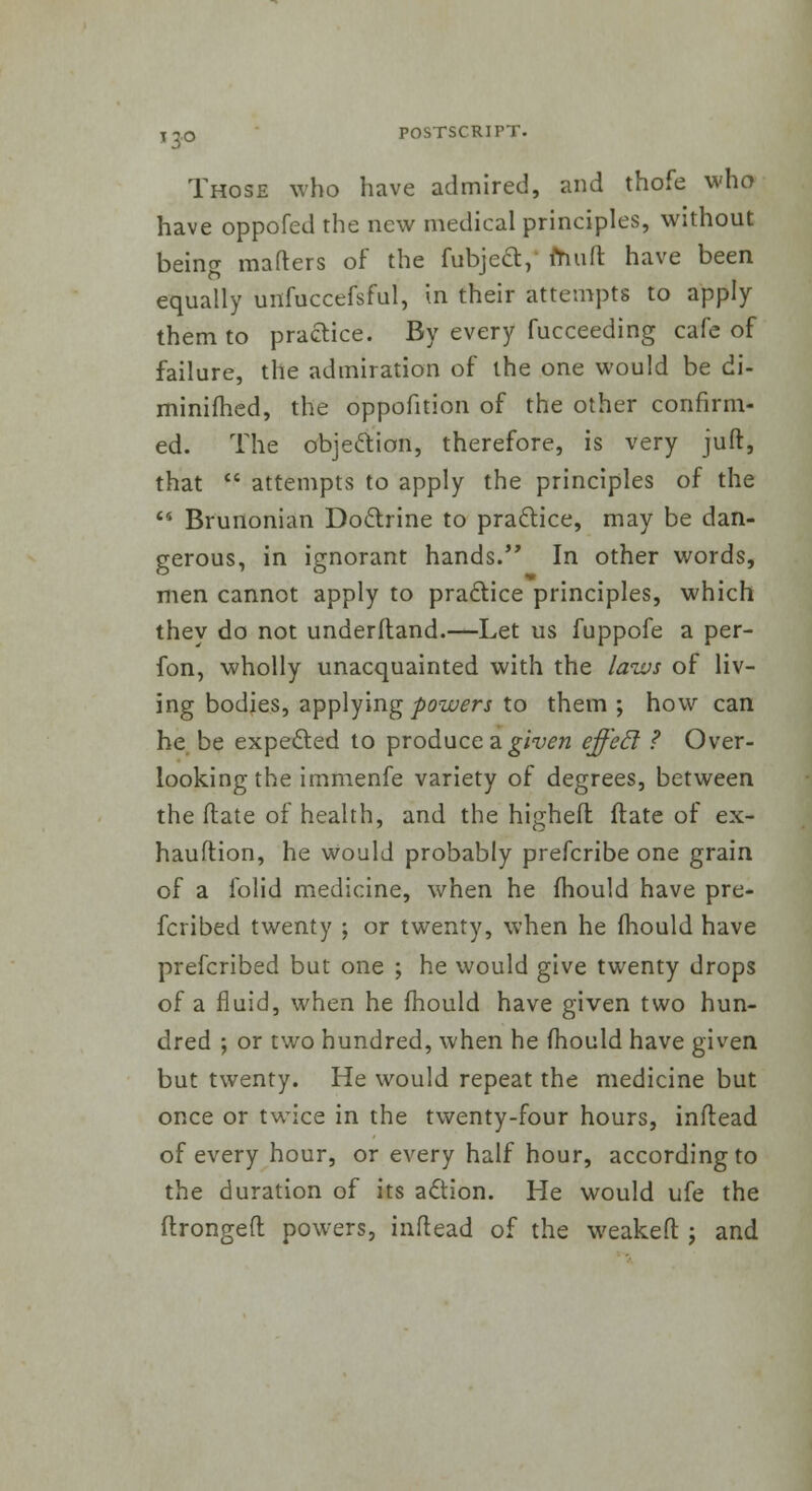 Those who have admired, and thofe who have oppofed the new medical principles, without being matters of the fubjecty muft have been equally uiifoccefsful, in their attempts to apply them to practice. By every fucceeding cafe of failure, the admiration of the one would be di- minifhed, the oppofition of the other confirm- ed. The objection, therefore, is very juft, that  attempts to apply the principles of the  Brunonian Doctrine to practice, may be dan- gerous, in ignorant hands. In other words, men cannot apply to practice principles, which they do not underftand.—Let us fuppofe a per- fon, wholly unacquainted with the laws of liv- ing bodies, applying powers to them ; how can he be expected to produce a given effeel ? Over- looking the immenfe variety of degrees, between the (late of health, and the higheft flate of ex- hauftion, he would probably prefcribe one grain of a folid medicine, when he fhould have pre- scribed twenty ; or twenty, when he mould have prefcribed but one ; he would give twenty drops of a fluid, when he mould have given two hun- dred ; or two hundred, when he mould have given but twenty. He would repeat the medicine but once or twice in the twenty-four hours, inflead of every hour, or every half hour, according to the duration of its action. He would ufe the ftrongeft powers, inflead of the weakeft j and
