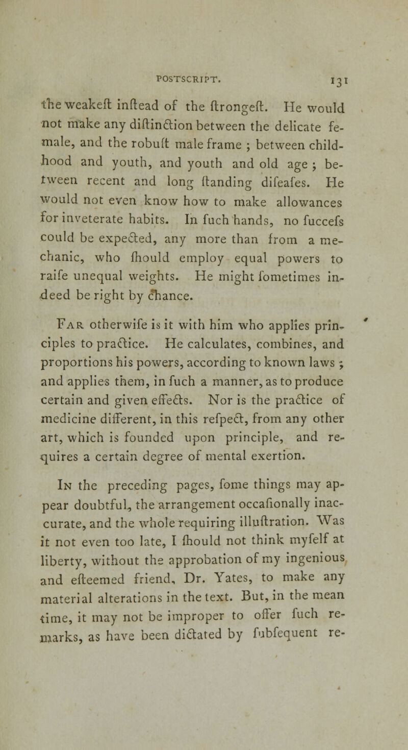 the weakeft inftead of the flrongeft. He would not make any diftin&ion between the delicate fe- male, and the robuft male frame ; between child- hood and youth, and youth and old age ; be- tween recent and long (landing difeafes. He would not even know how to make allowances for inveterate habits. In fuch hands, no fuccefs could be expected, any more than from a me- chanic, who mould employ equal powers to raife unequal weights. He might fometimes in- deed be right by chance. Far otherwife is it with him who applies prin- ciples to practice. He calculates, combines, and proportions his powers, according to known laws ; and applies them, in fuch a manner, as to produce certain and given effects. Nor is the practice of medicine different, in this refpect, from any other art, which is founded upon principle, and re- quires a certain degree of mental exertion. In the preceding pages, fome things may ap- pear doubtful, the arrangement occasionally inac- curate, and the whole requiring illuftration. Was it not even too late, I mould not think myfelf at liberty, without the approbation of my ingenious and efteemed friend. Dr. Yates, to make any material alterations in the text. But, in the mean time, it may not be improper to offer fuch re- marks, as have been di&ated by fubfequent re-