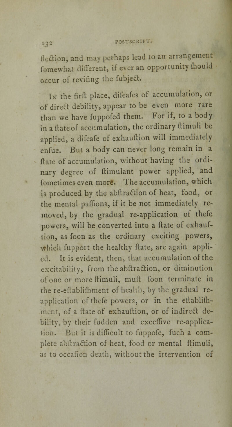 fieciion, and may perhaps lead to an arrangement fomewhat different, if ever an opportunity mould occur of revifing the fubjeft. In the fir ft place, difeafes of accumulation, or of direft debility, appear to be even more rare than we have fuppofed them. For if, to a body in a ftateof accumulation, the ordinary ftimuli be applied, a difeafe of exhauftion will immediately ehfue. But a body can never long remain in a ftate of accumulation, without having the ordi- nary degree of ftimulant power applied, and fometimes even more. The accumulation, which is produced by the abftra&ion of heat, food, or the mental paffions, if it be not immediately re- moved, by the gradual re-application of thefe powers, will be converted into a ftate of exhauf- tion, as foon as the ordinary exciting powers, which fupport the healthy ftate, are again appli- ed. It is evident, then, that accumulation of the excitability, from the abftraction, or diminution of one or more ftimuli, mud foon terminate in the re-eftablifhment of health, by the gradual re- application of thefe powers, or in the etlablifh- menr, of a ftate of exhauftion, or of indirect de- bility, by their fudden and exceflive re-applica- tion. But it is difficult to fuppofe, fuch a com- plete abftraclion of heat, food or mental ftimuli, as to occafion death, without the irtervention of