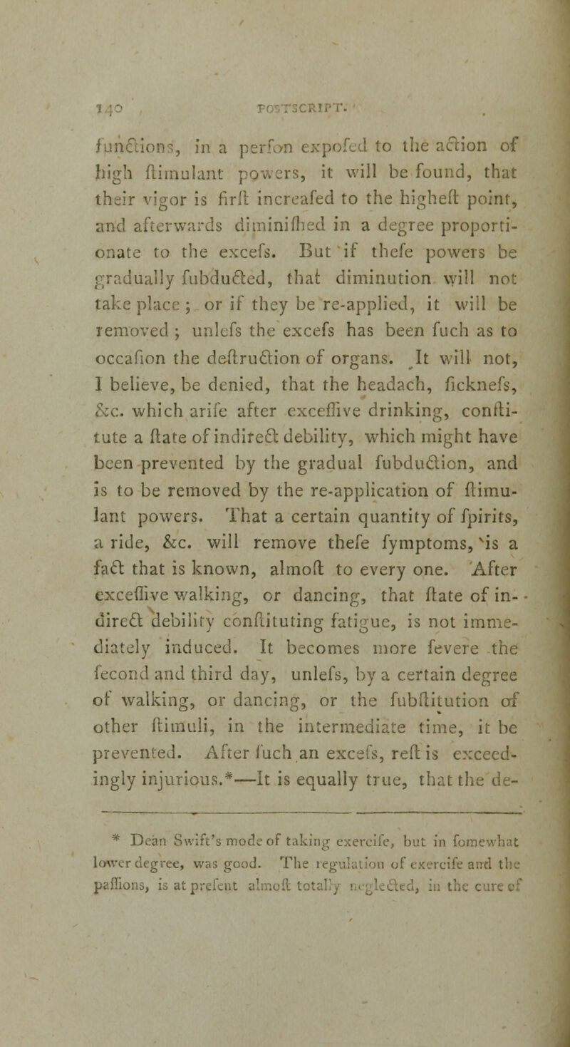 ;ript. functions', in a perfon expofed to the action of high ftimulant powers, it will be found, that their vigor is fir It increafed to the highefl: point, and afterwards diminifhed in a degree proporti- onate to the excefs. But if thefe powers be gradually fubducled, that diminution will not take place ; or if they be re-applied, it will be removed ; unlefs the excefs has been fuch as to occafion the destruction of organs. It will not, 1 believe, be denied, that the headach, ficknefs, &c. which arife after exceflive drinking, confti- tute a ftate of indirect debility, which might have been prevented by the gradual fubduction, and is to be removed by the re-application of ftimu- lant powers. That a certain quantity of fpirits, a ride, &c. will remove thefe fymptoms, Nis a fa61 that is known, almoft to every one. After exceflive walking, or dancing, that ftate of in- direct debility constituting fatigue, is not imme- diately induced. It becomes more fevere the fecond and third day, unlefs, by a certain degree of walking, or dancing, or the fubftitution of other ftimuli, in the intermediate time, it be prevented. After fuch an excefs, reft is exceed- ingly injurious.*—It is equally true, that the de- * Dean Swift's mode of taking exercife, but in fomewhat lower degree, was good. The regulation of exercife and the paffions, is at prefent almoft totally ;, in the c